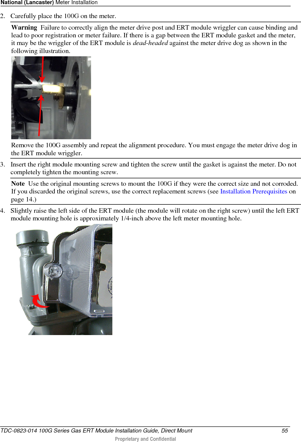 National (Lancaster) Meter Installation  2. Carefully place the 100G on the meter.  Warning  Failure to correctly align the meter drive post and ERT module wriggler can cause binding and lead to poor registration or meter failure. If there is a gap between the ERT module gasket and the meter, it may be the wriggler of the ERT module is dead-headed against the meter drive dog as shown in the following illustration.   Remove the 100G assembly and repeat the alignment procedure. You must engage the meter drive dog in the ERT module wriggler.  3. Insert the right module mounting screw and tighten the screw until the gasket is against the meter. Do not completely tighten the mounting screw.  Note  Use the original mounting screws to mount the 100G if they were the correct size and not corroded. If you discarded the original screws, use the correct replacement screws (see Installation Prerequisites on page 14.)  4. Slightly raise the left side of the ERT module (the module will rotate on the right screw) until the left ERT module mounting hole is approximately 1/4-inch above the left meter mounting hole.   TDC-0823-014 100G Series Gas ERT Module Installation Guide, Direct Mount 55   Proprietary and Confidential  