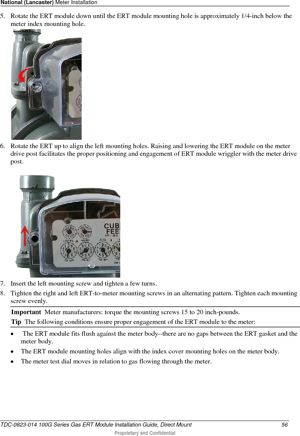 National (Lancaster) Meter Installation  5. Rotate the ERT module down until the ERT module mounting hole is approximately 1/4-inch below the meter index mounting hole.  6. Rotate the ERT up to align the left mounting holes. Raising and lowering the ERT module on the meter drive post facilitates the proper positioning and engagement of ERT module wriggler with the meter drive post.   7. Insert the left mounting screw and tighten a few turns.  8. Tighten the right and left ERT-to-meter mounting screws in an alternating pattern. Tighten each mounting screw evenly. Important  Meter manufacturers: torque the mounting screws 15 to 20 inch-pounds. Tip  The following conditions ensure proper engagement of the ERT module to the meter: •  The ERT module fits flush against the meter body--there are no gaps between the ERT gasket and the meter body. • The ERT module mounting holes align with the index cover mounting holes on the meter body. • The meter test dial moves in relation to gas flowing through the meter. TDC-0823-014 100G Series Gas ERT Module Installation Guide, Direct Mount 56  Proprietary and Confidential    