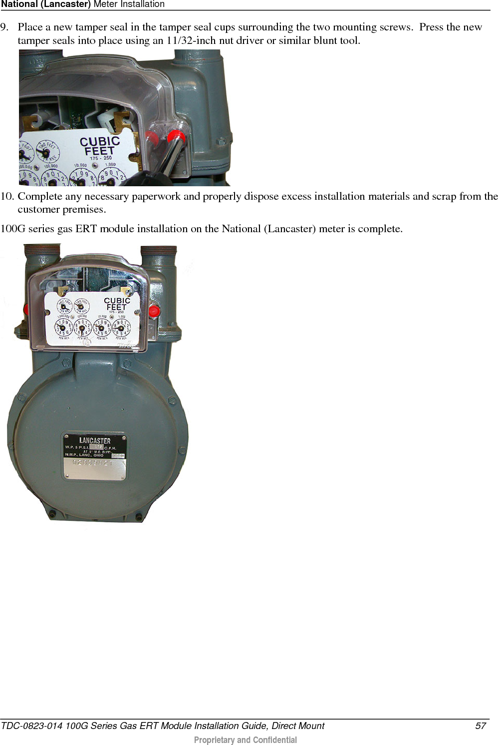 National (Lancaster) Meter Installation  9. Place a new tamper seal in the tamper seal cups surrounding the two mounting screws.  Press the new tamper seals into place using an 11/32-inch nut driver or similar blunt tool.   10. Complete any necessary paperwork and properly dispose excess installation materials and scrap from the customer premises. 100G series gas ERT module installation on the National (Lancaster) meter is complete.  TDC-0823-014 100G Series Gas ERT Module Installation Guide, Direct Mount 57   Proprietary and Confidential  