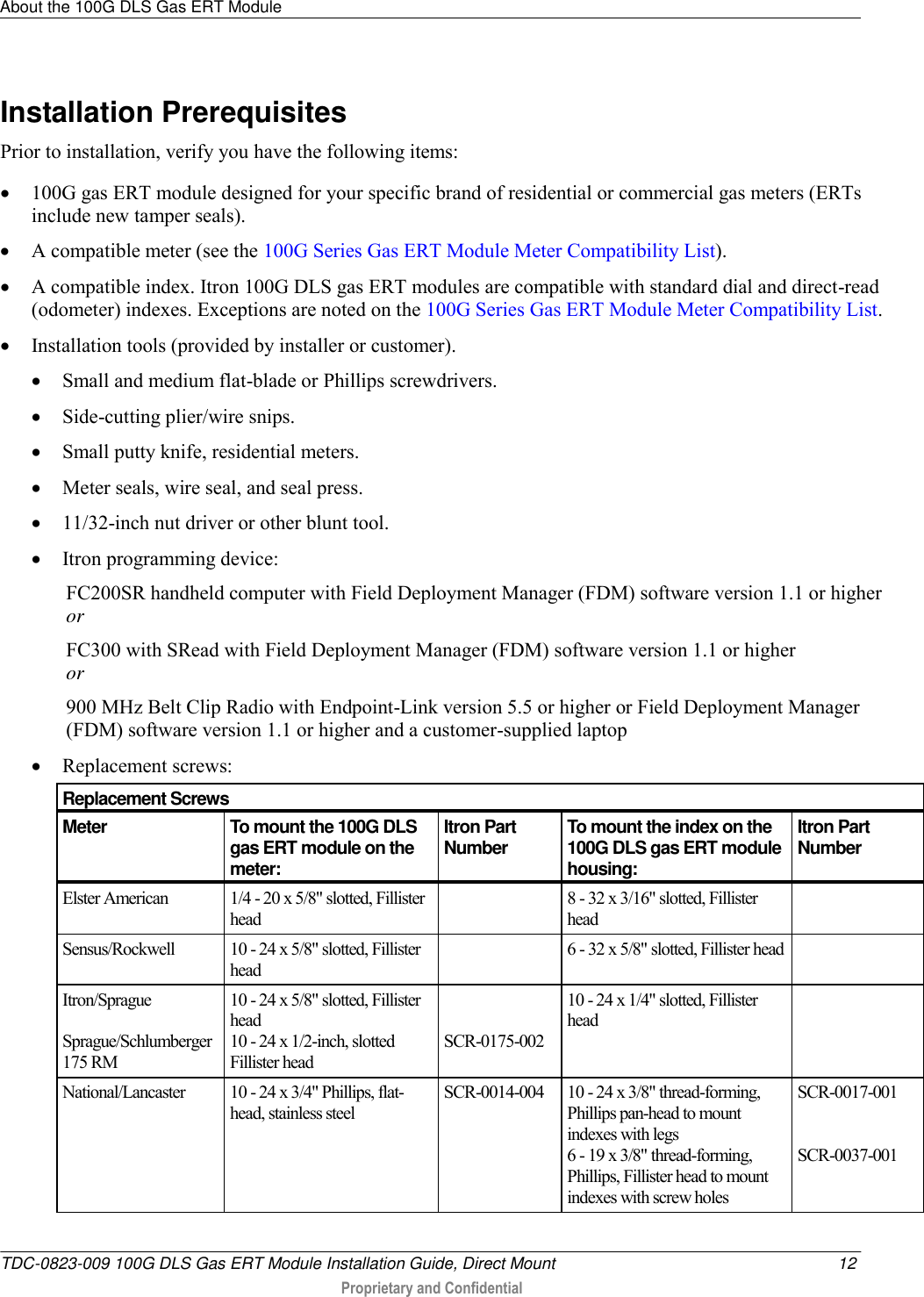 About the 100G DLS Gas ERT Module   TDC-0823-009 100G DLS Gas ERT Module Installation Guide, Direct Mount  12  Proprietary and Confidential    Installation Prerequisites Prior to installation, verify you have the following items:  100G gas ERT module designed for your specific brand of residential or commercial gas meters (ERTs include new tamper seals).  A compatible meter (see the 100G Series Gas ERT Module Meter Compatibility List).  A compatible index. Itron 100G DLS gas ERT modules are compatible with standard dial and direct-read (odometer) indexes. Exceptions are noted on the 100G Series Gas ERT Module Meter Compatibility List.  Installation tools (provided by installer or customer).  Small and medium flat-blade or Phillips screwdrivers.  Side-cutting plier/wire snips.  Small putty knife, residential meters.  Meter seals, wire seal, and seal press.  11/32-inch nut driver or other blunt tool.   Itron programming device: FC200SR handheld computer with Field Deployment Manager (FDM) software version 1.1 or higher or FC300 with SRead with Field Deployment Manager (FDM) software version 1.1 or higher or 900 MHz Belt Clip Radio with Endpoint-Link version 5.5 or higher or Field Deployment Manager (FDM) software version 1.1 or higher and a customer-supplied laptop   Replacement screws:     Replacement Screws Meter To mount the 100G DLS gas ERT module on the meter: Itron Part Number To mount the index on the 100G DLS gas ERT module housing: Itron Part Number Elster American  1/4 - 20 x 5/8&quot; slotted, Fillister head  8 - 32 x 3/16&quot; slotted, Fillister head  Sensus/Rockwell  10 - 24 x 5/8&quot; slotted, Fillister head  6 - 32 x 5/8&quot; slotted, Fillister head  Itron/Sprague   Sprague/Schlumberger 175 RM  10 - 24 x 5/8&quot; slotted, Fillister head 10 - 24 x 1/2-inch, slotted Fillister head   SCR-0175-002 10 - 24 x 1/4&quot; slotted, Fillister head  National/Lancaster  10 - 24 x 3/4&quot; Phillips, flat-head, stainless steel  SCR-0014-004 10 - 24 x 3/8&quot; thread-forming, Phillips pan-head to mount indexes with legs 6 - 19 x 3/8&quot; thread-forming, Phillips, Fillister head to mount indexes with screw holes SCR-0017-001   SCR-0037-001 