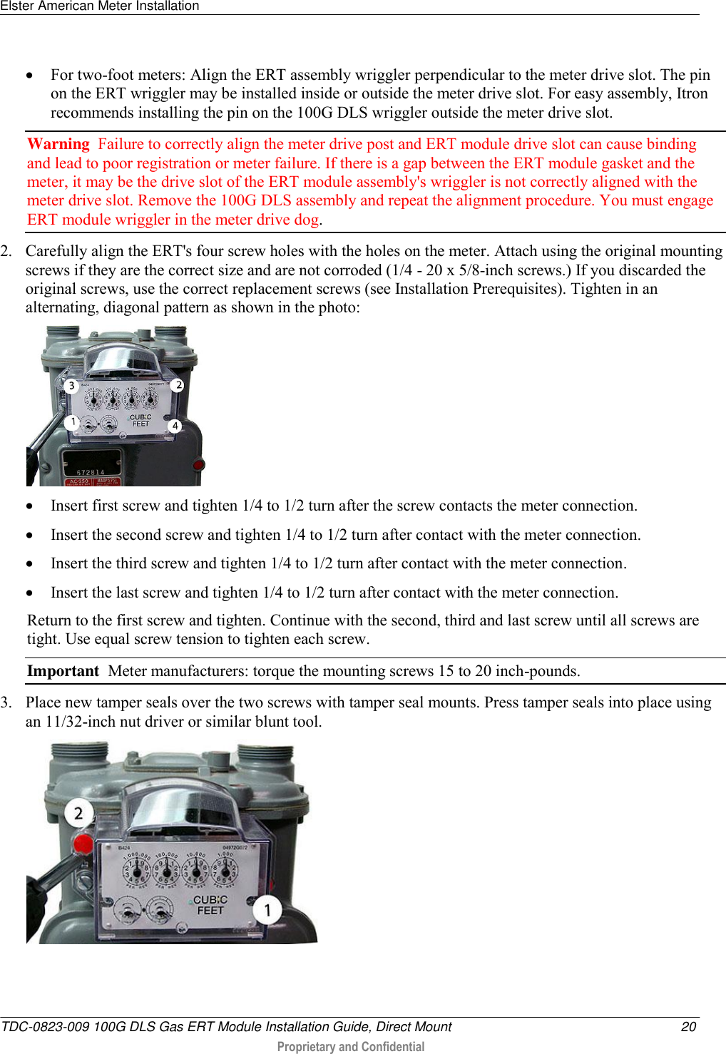 Elster American Meter Installation   TDC-0823-009 100G DLS Gas ERT Module Installation Guide, Direct Mount  20  Proprietary and Confidential     For two-foot meters: Align the ERT assembly wriggler perpendicular to the meter drive slot. The pin on the ERT wriggler may be installed inside or outside the meter drive slot. For easy assembly, Itron recommends installing the pin on the 100G DLS wriggler outside the meter drive slot.  Warning  Failure to correctly align the meter drive post and ERT module drive slot can cause binding and lead to poor registration or meter failure. If there is a gap between the ERT module gasket and the meter, it may be the drive slot of the ERT module assembly&apos;s wriggler is not correctly aligned with the meter drive slot. Remove the 100G DLS assembly and repeat the alignment procedure. You must engage ERT module wriggler in the meter drive dog.  2. Carefully align the ERT&apos;s four screw holes with the holes on the meter. Attach using the original mounting screws if they are the correct size and are not corroded (1/4 - 20 x 5/8-inch screws.) If you discarded the original screws, use the correct replacement screws (see Installation Prerequisites). Tighten in an alternating, diagonal pattern as shown in the photo:    Insert first screw and tighten 1/4 to 1/2 turn after the screw contacts the meter connection.  Insert the second screw and tighten 1/4 to 1/2 turn after contact with the meter connection.  Insert the third screw and tighten 1/4 to 1/2 turn after contact with the meter connection.  Insert the last screw and tighten 1/4 to 1/2 turn after contact with the meter connection.  Return to the first screw and tighten. Continue with the second, third and last screw until all screws are tight. Use equal screw tension to tighten each screw.   Important  Meter manufacturers: torque the mounting screws 15 to 20 inch-pounds. 3. Place new tamper seals over the two screws with tamper seal mounts. Press tamper seals into place using an 11/32-inch nut driver or similar blunt tool.  