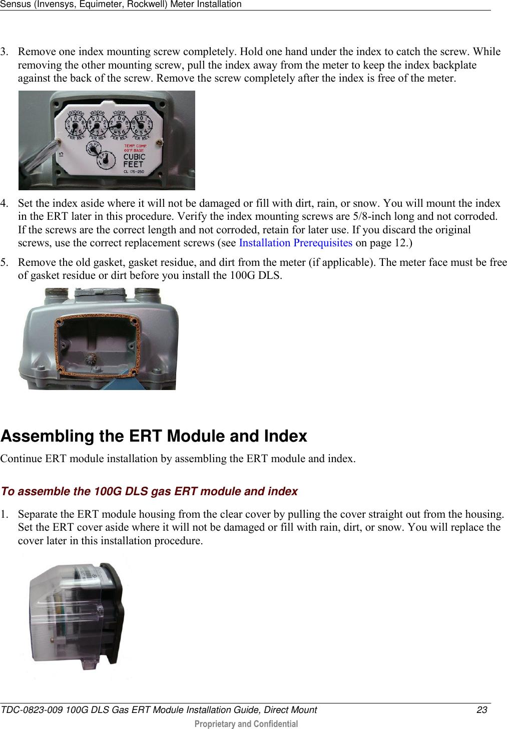 Sensus (Invensys, Equimeter, Rockwell) Meter Installation   TDC-0823-009 100G DLS Gas ERT Module Installation Guide, Direct Mount  23   Proprietary and Confidential     3. Remove one index mounting screw completely. Hold one hand under the index to catch the screw. While removing the other mounting screw, pull the index away from the meter to keep the index backplate against the back of the screw. Remove the screw completely after the index is free of the meter.   4. Set the index aside where it will not be damaged or fill with dirt, rain, or snow. You will mount the index in the ERT later in this procedure. Verify the index mounting screws are 5/8-inch long and not corroded. If the screws are the correct length and not corroded, retain for later use. If you discard the original screws, use the correct replacement screws (see Installation Prerequisites on page 12.) 5. Remove the old gasket, gasket residue, and dirt from the meter (if applicable). The meter face must be free of gasket residue or dirt before you install the 100G DLS.     Assembling the ERT Module and Index Continue ERT module installation by assembling the ERT module and index.  To assemble the 100G DLS gas ERT module and index 1. Separate the ERT module housing from the clear cover by pulling the cover straight out from the housing. Set the ERT cover aside where it will not be damaged or fill with rain, dirt, or snow. You will replace the cover later in this installation procedure.  