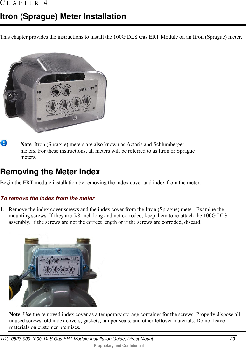  TDC-0823-009 100G DLS Gas ERT Module Installation Guide, Direct Mount  29   Proprietary and Confidential     This chapter provides the instructions to install the 100G DLS Gas ERT Module on an Itron (Sprague) meter.   Note  Itron (Sprague) meters are also known as Actaris and Schlumberger meters. For these instructions, all meters will be referred to as Itron or Sprague meters.  Removing the Meter Index Begin the ERT module installation by removing the index cover and index from the meter.  To remove the index from the meter 1. Remove the index cover screws and the index cover from the Itron (Sprague) meter. Examine the mounting screws. If they are 5/8-inch long and not corroded, keep them to re-attach the 100G DLS assembly. If the screws are not the correct length or if the screws are corroded, discard.   Note  Use the removed index cover as a temporary storage container for the screws. Properly dispose all unused screws, old index covers, gaskets, tamper seals, and other leftover materials. Do not leave materials on customer premises. CH A P T E R   4  Itron (Sprague) Meter Installation 