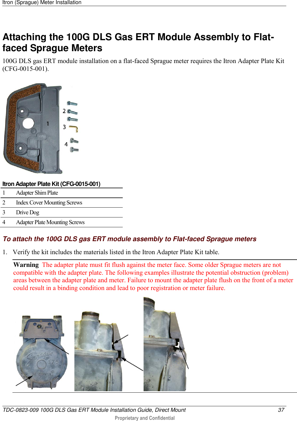 Itron (Sprague) Meter Installation   TDC-0823-009 100G DLS Gas ERT Module Installation Guide, Direct Mount  37   Proprietary and Confidential     Attaching the 100G DLS Gas ERT Module Assembly to Flat-faced Sprague Meters 100G DLS gas ERT module installation on a flat-faced Sprague meter requires the Itron Adapter Plate Kit (CFG-0015-001).   Itron Adapter Plate Kit (CFG-0015-001) 1 Adapter Shim Plate 2 Index Cover Mounting Screws 3 Drive Dog 4 Adapter Plate Mounting Screws  To attach the 100G DLS gas ERT module assembly to Flat-faced Sprague meters 1. Verify the kit includes the materials listed in the Itron Adapter Plate Kit table.  Warning  The adapter plate must fit flush against the meter face. Some older Sprague meters are not compatible with the adapter plate. The following examples illustrate the potential obstruction (problem) areas between the adapter plate and meter. Failure to mount the adapter plate flush on the front of a meter could result in a binding condition and lead to poor registration or meter failure.  