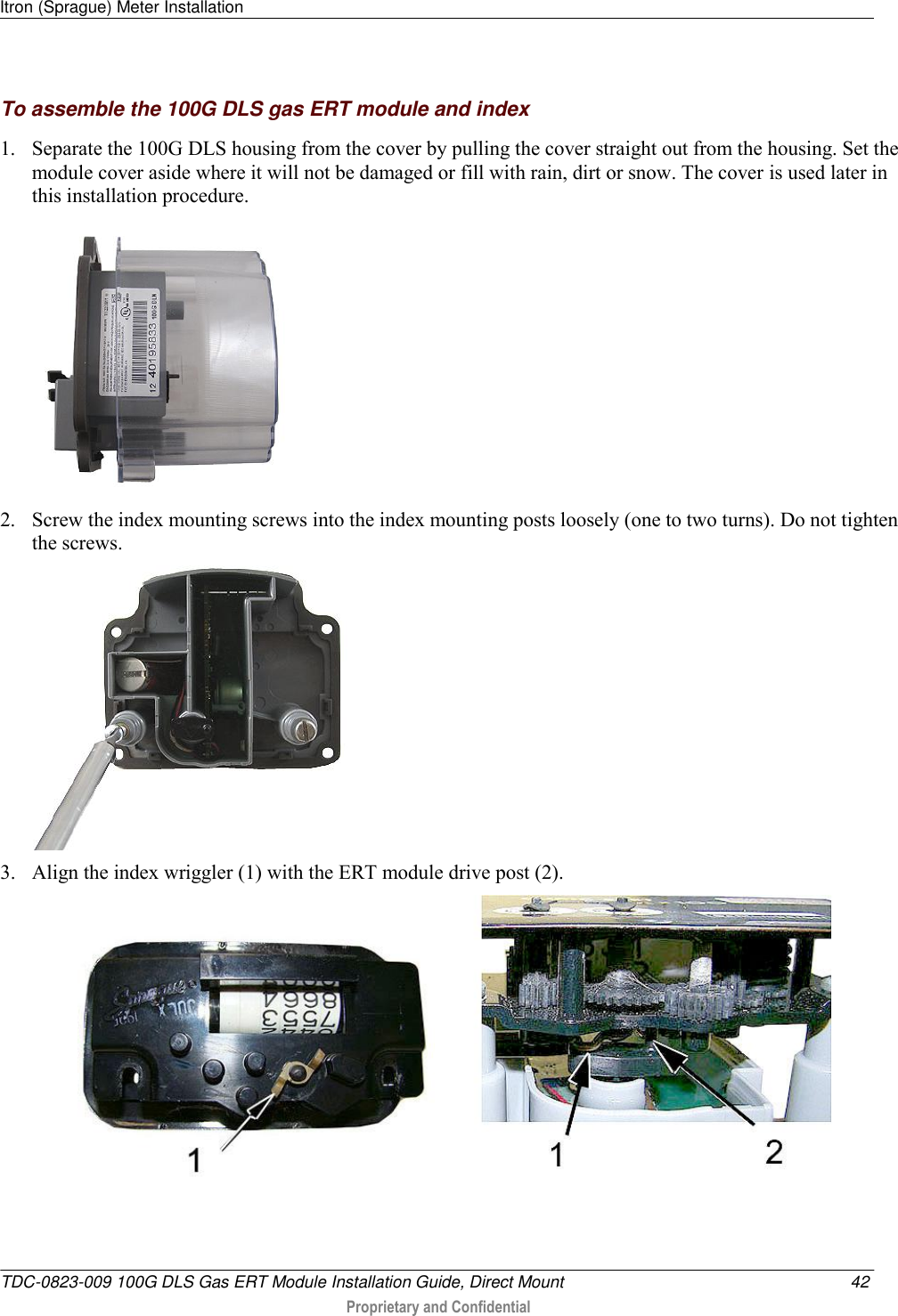 Itron (Sprague) Meter Installation   TDC-0823-009 100G DLS Gas ERT Module Installation Guide, Direct Mount  42  Proprietary and Confidential    To assemble the 100G DLS gas ERT module and index 1. Separate the 100G DLS housing from the cover by pulling the cover straight out from the housing. Set the module cover aside where it will not be damaged or fill with rain, dirt or snow. The cover is used later in this installation procedure.  2. Screw the index mounting screws into the index mounting posts loosely (one to two turns). Do not tighten the screws.    3. Align the index wriggler (1) with the ERT module drive post (2).      