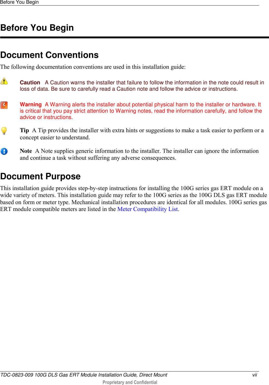 Before You Begin   TDC-0823-009 100G DLS Gas ERT Module Installation Guide, Direct Mount  vii   Proprietary and Confidential     Document Conventions The following documentation conventions are used in this installation guide:  Caution   A Caution warns the installer that failure to follow the information in the note could result in loss of data. Be sure to carefully read a Caution note and follow the advice or instructions.  Warning  A Warning alerts the installer about potential physical harm to the installer or hardware. It is critical that you pay strict attention to Warning notes, read the information carefully, and follow the advice or instructions. Document Purpose This installation guide provides step-by-step instructions for installing the 100G series gas ERT module on a wide variety of meters. This installation guide may refer to the 100G series as the 100G DLS gas ERT module based on form or meter type. Mechanical installation procedures are identical for all modules. 100G series gas ERT module compatible meters are listed in the Meter Compatibility List.    Before You Begin  Tip  A Tip provides the installer with extra hints or suggestions to make a task easier to perform or a concept easier to understand.  Note  A Note supplies generic information to the installer. The installer can ignore the information and continue a task without suffering any adverse consequences. 