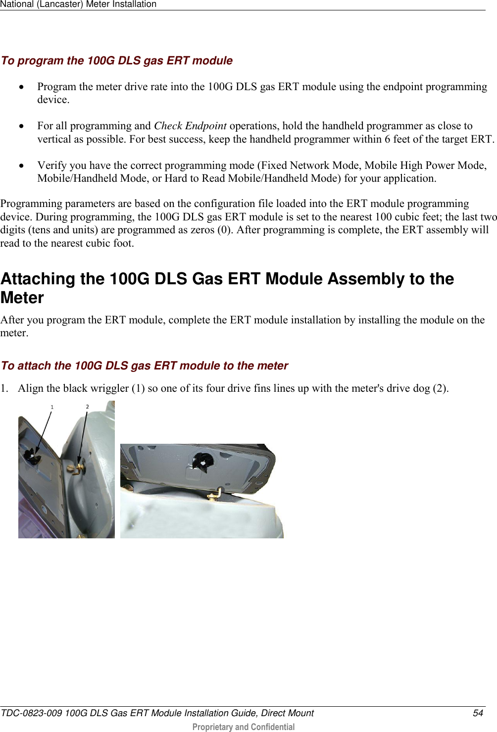 National (Lancaster) Meter Installation   TDC-0823-009 100G DLS Gas ERT Module Installation Guide, Direct Mount  54  Proprietary and Confidential    To program the 100G DLS gas ERT module  Program the meter drive rate into the 100G DLS gas ERT module using the endpoint programming device.   For all programming and Check Endpoint operations, hold the handheld programmer as close to vertical as possible. For best success, keep the handheld programmer within 6 feet of the target ERT.  Verify you have the correct programming mode (Fixed Network Mode, Mobile High Power Mode, Mobile/Handheld Mode, or Hard to Read Mobile/Handheld Mode) for your application.  Programming parameters are based on the configuration file loaded into the ERT module programming device. During programming, the 100G DLS gas ERT module is set to the nearest 100 cubic feet; the last two digits (tens and units) are programmed as zeros (0). After programming is complete, the ERT assembly will read to the nearest cubic foot.   Attaching the 100G DLS Gas ERT Module Assembly to the Meter After you program the ERT module, complete the ERT module installation by installing the module on the meter.   To attach the 100G DLS gas ERT module to the meter 1. Align the black wriggler (1) so one of its four drive fins lines up with the meter&apos;s drive dog (2).      