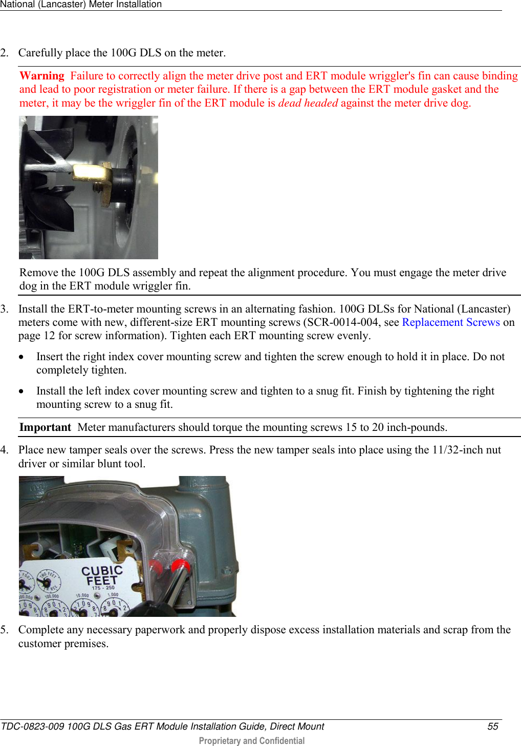 National (Lancaster) Meter Installation   TDC-0823-009 100G DLS Gas ERT Module Installation Guide, Direct Mount  55   Proprietary and Confidential     2. Carefully place the 100G DLS on the meter.  Warning  Failure to correctly align the meter drive post and ERT module wriggler&apos;s fin can cause binding and lead to poor registration or meter failure. If there is a gap between the ERT module gasket and the meter, it may be the wriggler fin of the ERT module is dead headed against the meter drive dog.   Remove the 100G DLS assembly and repeat the alignment procedure. You must engage the meter drive dog in the ERT module wriggler fin.  3. Install the ERT-to-meter mounting screws in an alternating fashion. 100G DLSs for National (Lancaster) meters come with new, different-size ERT mounting screws (SCR-0014-004, see Replacement Screws on page 12 for screw information). Tighten each ERT mounting screw evenly.   Insert the right index cover mounting screw and tighten the screw enough to hold it in place. Do not completely tighten.   Install the left index cover mounting screw and tighten to a snug fit. Finish by tightening the right mounting screw to a snug fit.  Important  Meter manufacturers should torque the mounting screws 15 to 20 inch-pounds. 4. Place new tamper seals over the screws. Press the new tamper seals into place using the 11/32-inch nut driver or similar blunt tool.   5. Complete any necessary paperwork and properly dispose excess installation materials and scrap from the customer premises. 