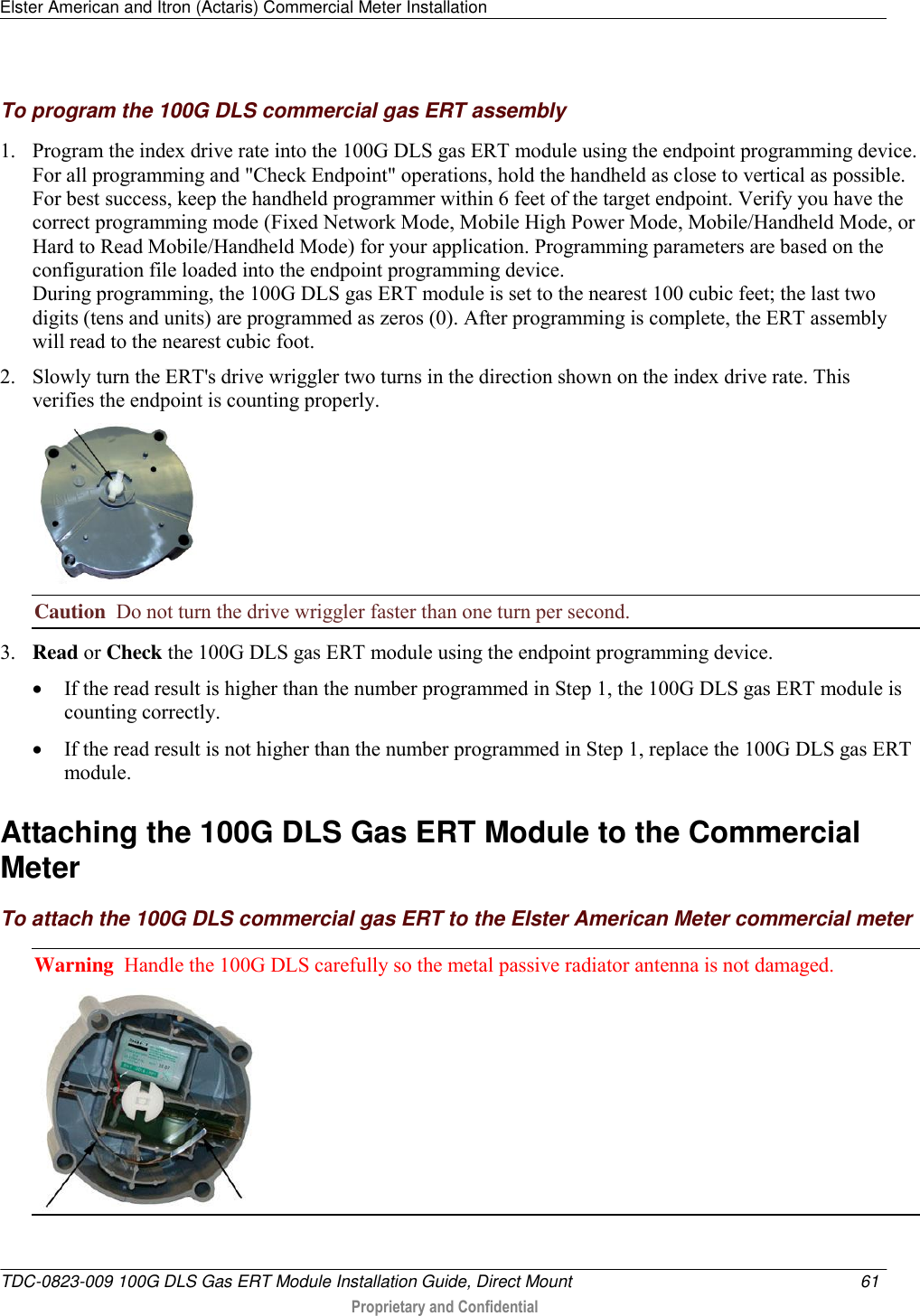 Elster American and Itron (Actaris) Commercial Meter Installation   TDC-0823-009 100G DLS Gas ERT Module Installation Guide, Direct Mount  61   Proprietary and Confidential     To program the 100G DLS commercial gas ERT assembly 1. Program the index drive rate into the 100G DLS gas ERT module using the endpoint programming device. For all programming and &quot;Check Endpoint&quot; operations, hold the handheld as close to vertical as possible. For best success, keep the handheld programmer within 6 feet of the target endpoint. Verify you have the correct programming mode (Fixed Network Mode, Mobile High Power Mode, Mobile/Handheld Mode, or Hard to Read Mobile/Handheld Mode) for your application. Programming parameters are based on the configuration file loaded into the endpoint programming device.  During programming, the 100G DLS gas ERT module is set to the nearest 100 cubic feet; the last two digits (tens and units) are programmed as zeros (0). After programming is complete, the ERT assembly will read to the nearest cubic foot.  2. Slowly turn the ERT&apos;s drive wriggler two turns in the direction shown on the index drive rate. This verifies the endpoint is counting properly.  Caution  Do not turn the drive wriggler faster than one turn per second.  3. Read or Check the 100G DLS gas ERT module using the endpoint programming device.   If the read result is higher than the number programmed in Step 1, the 100G DLS gas ERT module is counting correctly.   If the read result is not higher than the number programmed in Step 1, replace the 100G DLS gas ERT module.  Attaching the 100G DLS Gas ERT Module to the Commercial Meter To attach the 100G DLS commercial gas ERT to the Elster American Meter commercial meter Warning  Handle the 100G DLS carefully so the metal passive radiator antenna is not damaged.  