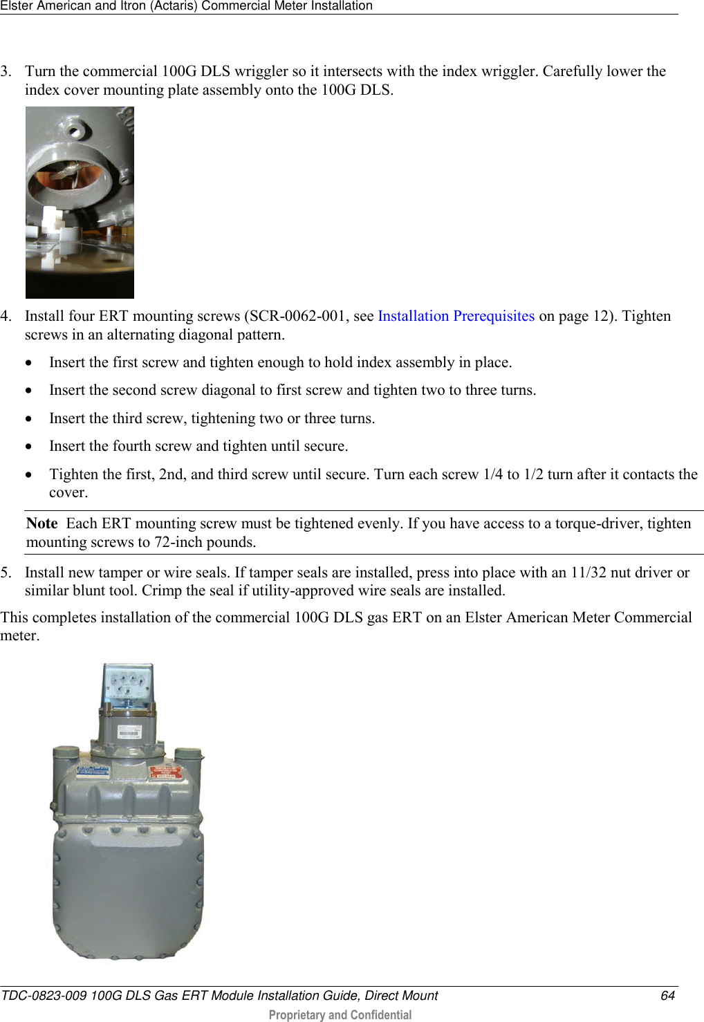 Elster American and Itron (Actaris) Commercial Meter Installation   TDC-0823-009 100G DLS Gas ERT Module Installation Guide, Direct Mount  64  Proprietary and Confidential    3. Turn the commercial 100G DLS wriggler so it intersects with the index wriggler. Carefully lower the index cover mounting plate assembly onto the 100G DLS.     4. Install four ERT mounting screws (SCR-0062-001, see Installation Prerequisites on page 12). Tighten screws in an alternating diagonal pattern.   Insert the first screw and tighten enough to hold index assembly in place.   Insert the second screw diagonal to first screw and tighten two to three turns.   Insert the third screw, tightening two or three turns.   Insert the fourth screw and tighten until secure.   Tighten the first, 2nd, and third screw until secure. Turn each screw 1/4 to 1/2 turn after it contacts the cover.  Note  Each ERT mounting screw must be tightened evenly. If you have access to a torque-driver, tighten mounting screws to 72-inch pounds. 5. Install new tamper or wire seals. If tamper seals are installed, press into place with an 11/32 nut driver or similar blunt tool. Crimp the seal if utility-approved wire seals are installed. This completes installation of the commercial 100G DLS gas ERT on an Elster American Meter Commercial meter.   