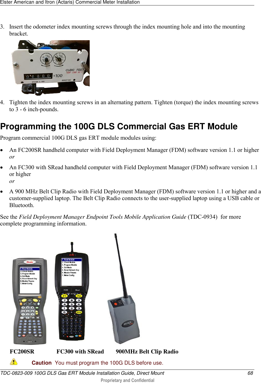 Elster American and Itron (Actaris) Commercial Meter Installation   TDC-0823-009 100G DLS Gas ERT Module Installation Guide, Direct Mount  68  Proprietary and Confidential    3. Insert the odometer index mounting screws through the index mounting hole and into the mounting bracket.  4. Tighten the index mounting screws in an alternating pattern. Tighten (torque) the index mounting screws to 3 - 6 inch-pounds.  Programming the 100G DLS Commercial Gas ERT Module Program commercial 100G DLS gas ERT module modules using:  An FC200SR handheld computer with Field Deployment Manager (FDM) software version 1.1 or higher or  An FC300 with SRead handheld computer with Field Deployment Manager (FDM) software version 1.1 or higher or  A 900 MHz Belt Clip Radio with Field Deployment Manager (FDM) software version 1.1 or higher and a customer-supplied laptop. The Belt Clip Radio connects to the user-supplied laptop using a USB cable or Bluetooth. See the Field Deployment Manager Endpoint Tools Mobile Application Guide (TDC-0934)  for more complete programming information.       FC200SR               FC300 with SRead        900MHz Belt Clip Radio  Caution  You must program the 100G DLS before use.  