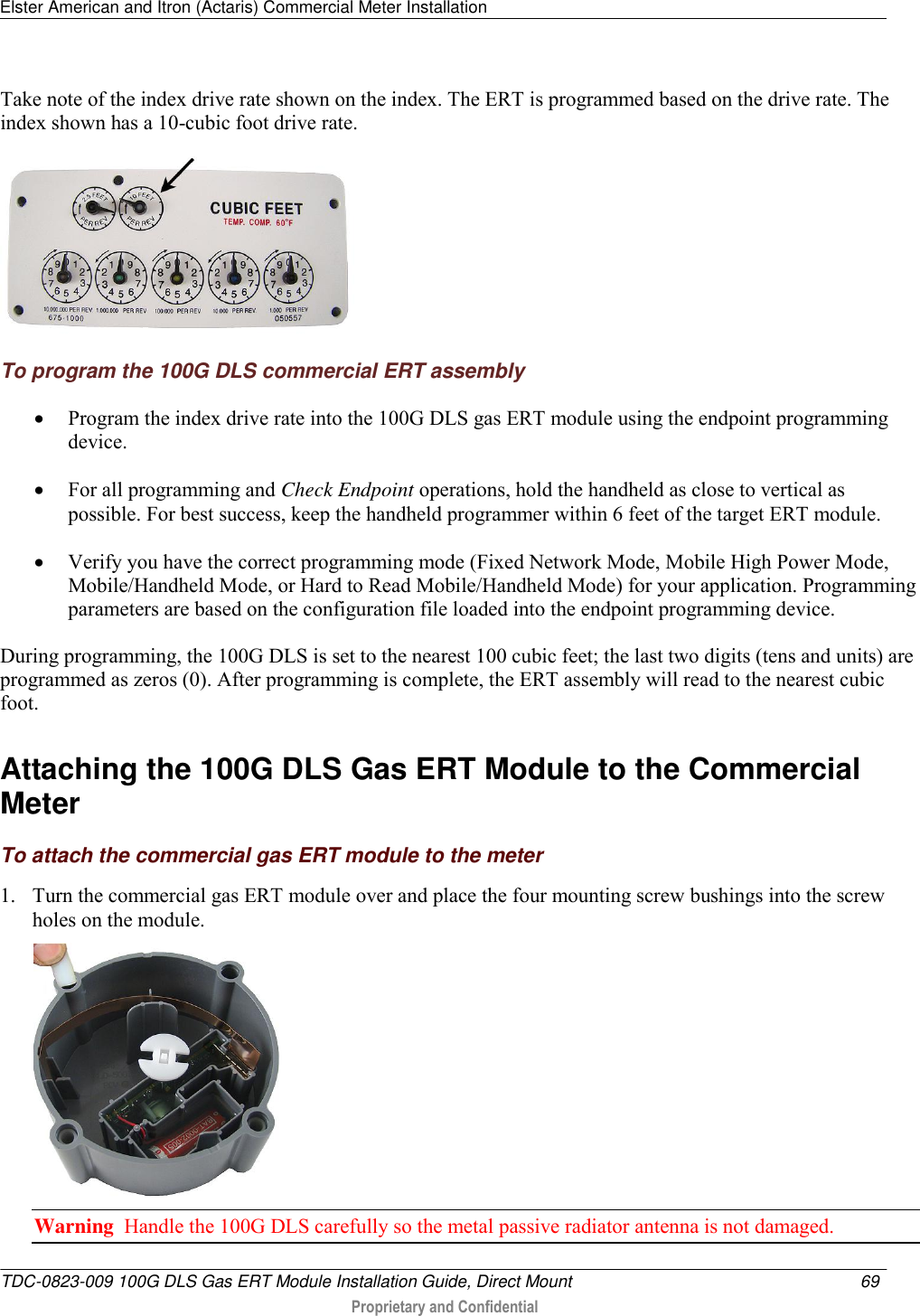 Elster American and Itron (Actaris) Commercial Meter Installation   TDC-0823-009 100G DLS Gas ERT Module Installation Guide, Direct Mount  69   Proprietary and Confidential     Take note of the index drive rate shown on the index. The ERT is programmed based on the drive rate. The index shown has a 10-cubic foot drive rate.  To program the 100G DLS commercial ERT assembly  Program the index drive rate into the 100G DLS gas ERT module using the endpoint programming device.   For all programming and Check Endpoint operations, hold the handheld as close to vertical as possible. For best success, keep the handheld programmer within 6 feet of the target ERT module.  Verify you have the correct programming mode (Fixed Network Mode, Mobile High Power Mode, Mobile/Handheld Mode, or Hard to Read Mobile/Handheld Mode) for your application. Programming parameters are based on the configuration file loaded into the endpoint programming device.  During programming, the 100G DLS is set to the nearest 100 cubic feet; the last two digits (tens and units) are programmed as zeros (0). After programming is complete, the ERT assembly will read to the nearest cubic foot.   Attaching the 100G DLS Gas ERT Module to the Commercial Meter To attach the commercial gas ERT module to the meter 1. Turn the commercial gas ERT module over and place the four mounting screw bushings into the screw holes on the module.   Warning  Handle the 100G DLS carefully so the metal passive radiator antenna is not damaged. 