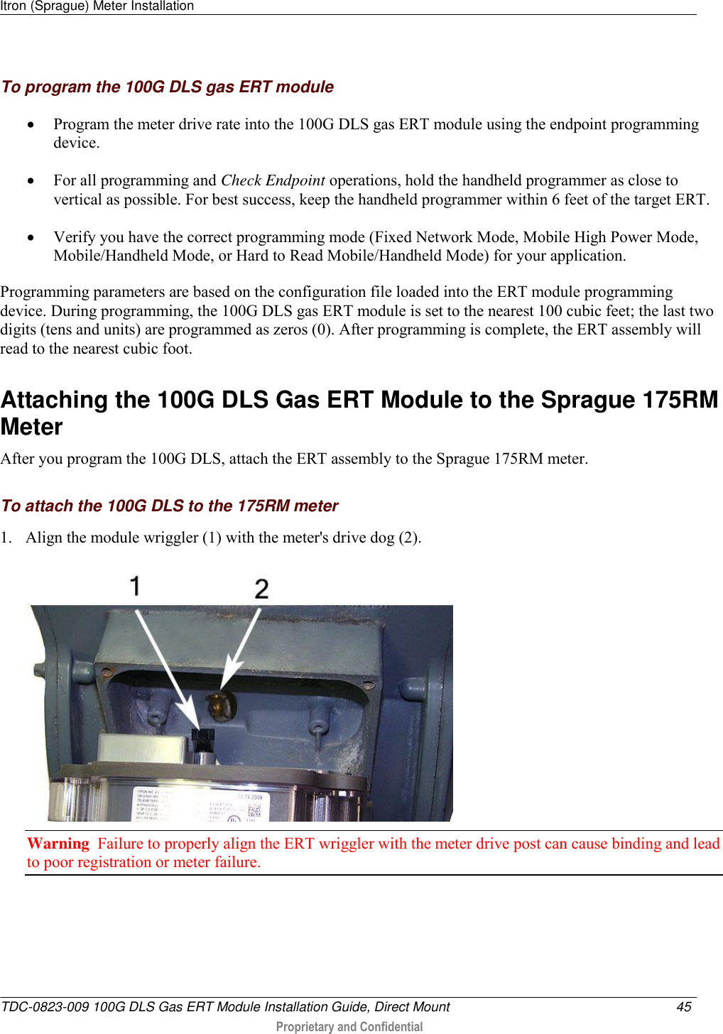 Itron (Sprague) Meter Installation   TDC-0823-009 100G DLS Gas ERT Module Installation Guide, Direct Mount  45   Proprietary and Confidential     To program the 100G DLS gas ERT module  Program the meter drive rate into the 100G DLS gas ERT module using the endpoint programming device.   For all programming and Check Endpoint operations, hold the handheld programmer as close to vertical as possible. For best success, keep the handheld programmer within 6 feet of the target ERT.  Verify you have the correct programming mode (Fixed Network Mode, Mobile High Power Mode, Mobile/Handheld Mode, or Hard to Read Mobile/Handheld Mode) for your application.  Programming parameters are based on the configuration file loaded into the ERT module programming device. During programming, the 100G DLS gas ERT module is set to the nearest 100 cubic feet; the last two digits (tens and units) are programmed as zeros (0). After programming is complete, the ERT assembly will read to the nearest cubic foot.   Attaching the 100G DLS Gas ERT Module to the Sprague 175RM Meter After you program the 100G DLS, attach the ERT assembly to the Sprague 175RM meter.  To attach the 100G DLS to the 175RM meter 1. Align the module wriggler (1) with the meter&apos;s drive dog (2).  Warning  Failure to properly align the ERT wriggler with the meter drive post can cause binding and lead to poor registration or meter failure.  