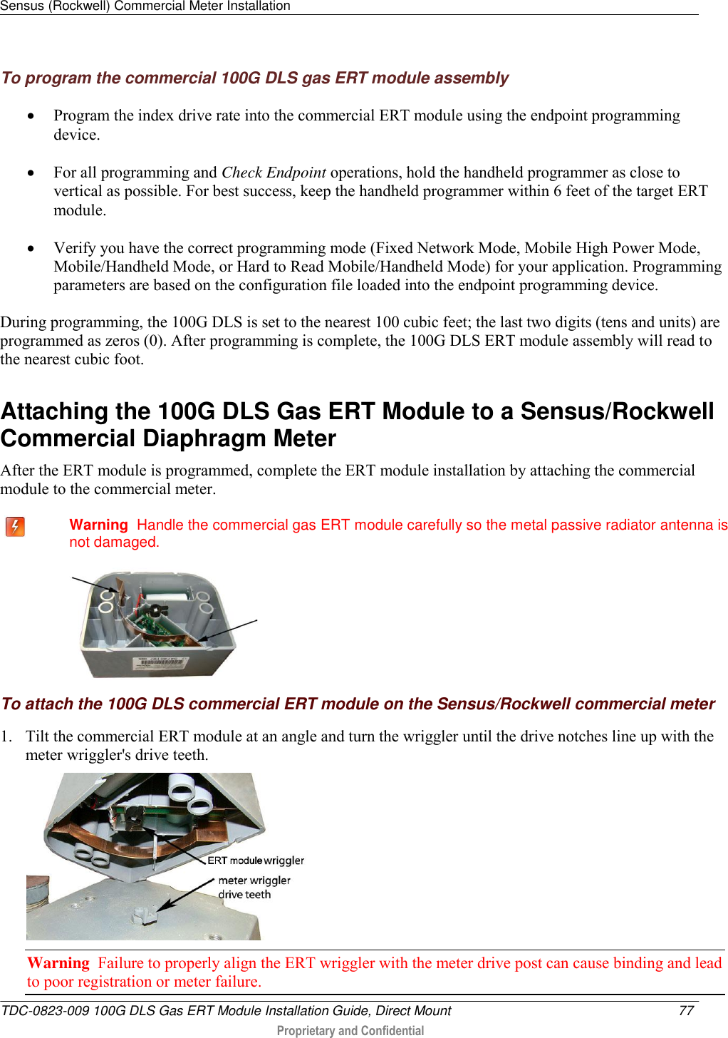 Sensus (Rockwell) Commercial Meter Installation   TDC-0823-009 100G DLS Gas ERT Module Installation Guide, Direct Mount  77   Proprietary and Confidential     To program the commercial 100G DLS gas ERT module assembly  Program the index drive rate into the commercial ERT module using the endpoint programming device.   For all programming and Check Endpoint operations, hold the handheld programmer as close to vertical as possible. For best success, keep the handheld programmer within 6 feet of the target ERT module.   Verify you have the correct programming mode (Fixed Network Mode, Mobile High Power Mode, Mobile/Handheld Mode, or Hard to Read Mobile/Handheld Mode) for your application. Programming parameters are based on the configuration file loaded into the endpoint programming device.  During programming, the 100G DLS is set to the nearest 100 cubic feet; the last two digits (tens and units) are programmed as zeros (0). After programming is complete, the 100G DLS ERT module assembly will read to the nearest cubic foot.  Attaching the 100G DLS Gas ERT Module to a Sensus/Rockwell Commercial Diaphragm Meter After the ERT module is programmed, complete the ERT module installation by attaching the commercial module to the commercial meter.    Warning  Handle the commercial gas ERT module carefully so the metal passive radiator antenna is not damaged.   To attach the 100G DLS commercial ERT module on the Sensus/Rockwell commercial meter 1. Tilt the commercial ERT module at an angle and turn the wriggler until the drive notches line up with the meter wriggler&apos;s drive teeth.  Warning  Failure to properly align the ERT wriggler with the meter drive post can cause binding and lead to poor registration or meter failure.   