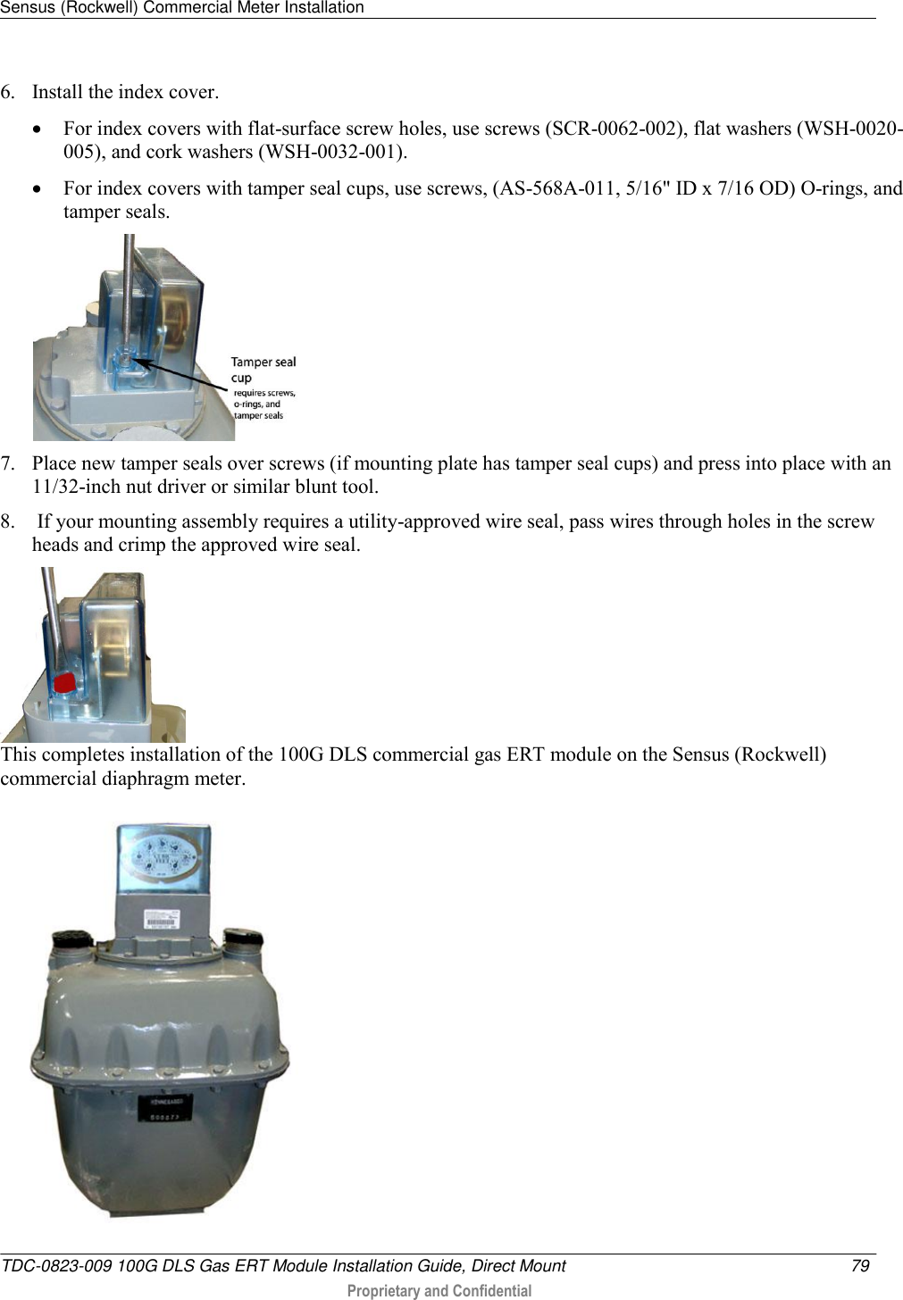 Sensus (Rockwell) Commercial Meter Installation   TDC-0823-009 100G DLS Gas ERT Module Installation Guide, Direct Mount  79   Proprietary and Confidential     6. Install the index cover.   For index covers with flat-surface screw holes, use screws (SCR-0062-002), flat washers (WSH-0020-005), and cork washers (WSH-0032-001).   For index covers with tamper seal cups, use screws, (AS-568A-011, 5/16&quot; ID x 7/16 OD) O-rings, and tamper seals.   7. Place new tamper seals over screws (if mounting plate has tamper seal cups) and press into place with an 11/32-inch nut driver or similar blunt tool. 8.  If your mounting assembly requires a utility-approved wire seal, pass wires through holes in the screw heads and crimp the approved wire seal.  This completes installation of the 100G DLS commercial gas ERT module on the Sensus (Rockwell) commercial diaphragm meter.   
