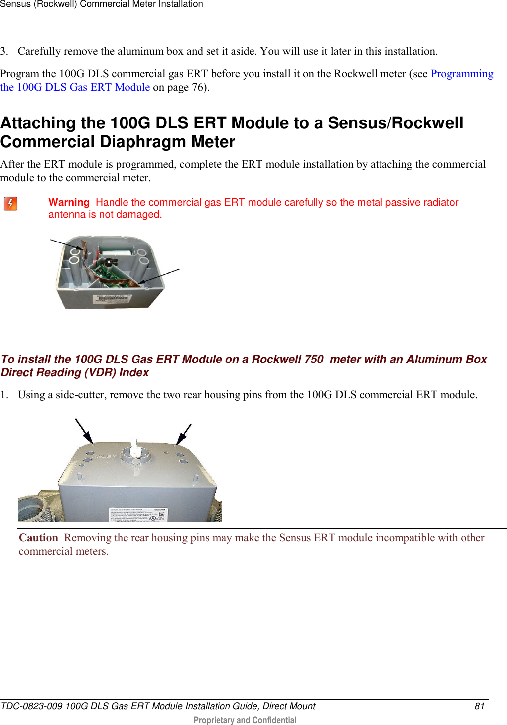 Sensus (Rockwell) Commercial Meter Installation   TDC-0823-009 100G DLS Gas ERT Module Installation Guide, Direct Mount  81   Proprietary and Confidential     3. Carefully remove the aluminum box and set it aside. You will use it later in this installation. Program the 100G DLS commercial gas ERT before you install it on the Rockwell meter (see Programming the 100G DLS Gas ERT Module on page 76).  Attaching the 100G DLS ERT Module to a Sensus/Rockwell Commercial Diaphragm Meter After the ERT module is programmed, complete the ERT module installation by attaching the commercial module to the commercial meter.    Warning  Handle the commercial gas ERT module carefully so the metal passive radiator antenna is not damaged.    To install the 100G DLS Gas ERT Module on a Rockwell 750  meter with an Aluminum Box Direct Reading (VDR) Index 1. Using a side-cutter, remove the two rear housing pins from the 100G DLS commercial ERT module.  Caution  Removing the rear housing pins may make the Sensus ERT module incompatible with other commercial meters. 