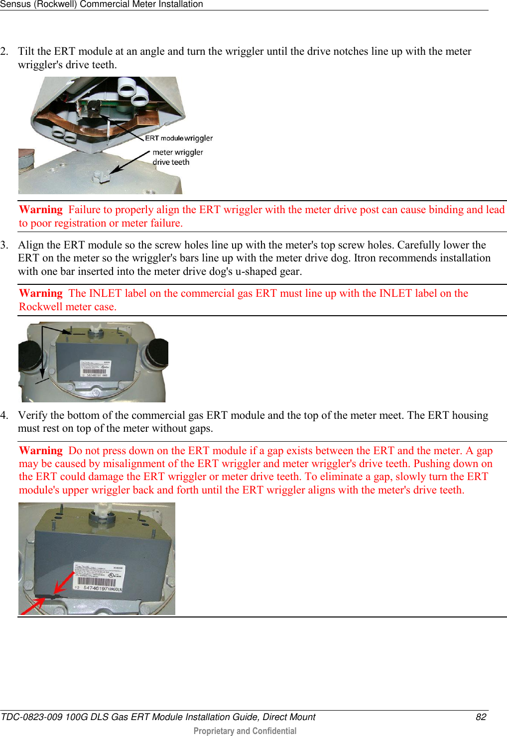 Sensus (Rockwell) Commercial Meter Installation   TDC-0823-009 100G DLS Gas ERT Module Installation Guide, Direct Mount  82  Proprietary and Confidential    2. Tilt the ERT module at an angle and turn the wriggler until the drive notches line up with the meter wriggler&apos;s drive teeth.  Warning  Failure to properly align the ERT wriggler with the meter drive post can cause binding and lead to poor registration or meter failure.   3. Align the ERT module so the screw holes line up with the meter&apos;s top screw holes. Carefully lower the ERT on the meter so the wriggler&apos;s bars line up with the meter drive dog. Itron recommends installation with one bar inserted into the meter drive dog&apos;s u-shaped gear. Warning  The INLET label on the commercial gas ERT must line up with the INLET label on the Rockwell meter case.  4. Verify the bottom of the commercial gas ERT module and the top of the meter meet. The ERT housing must rest on top of the meter without gaps. Warning  Do not press down on the ERT module if a gap exists between the ERT and the meter. A gap may be caused by misalignment of the ERT wriggler and meter wriggler&apos;s drive teeth. Pushing down on the ERT could damage the ERT wriggler or meter drive teeth. To eliminate a gap, slowly turn the ERT module&apos;s upper wriggler back and forth until the ERT wriggler aligns with the meter&apos;s drive teeth.  
