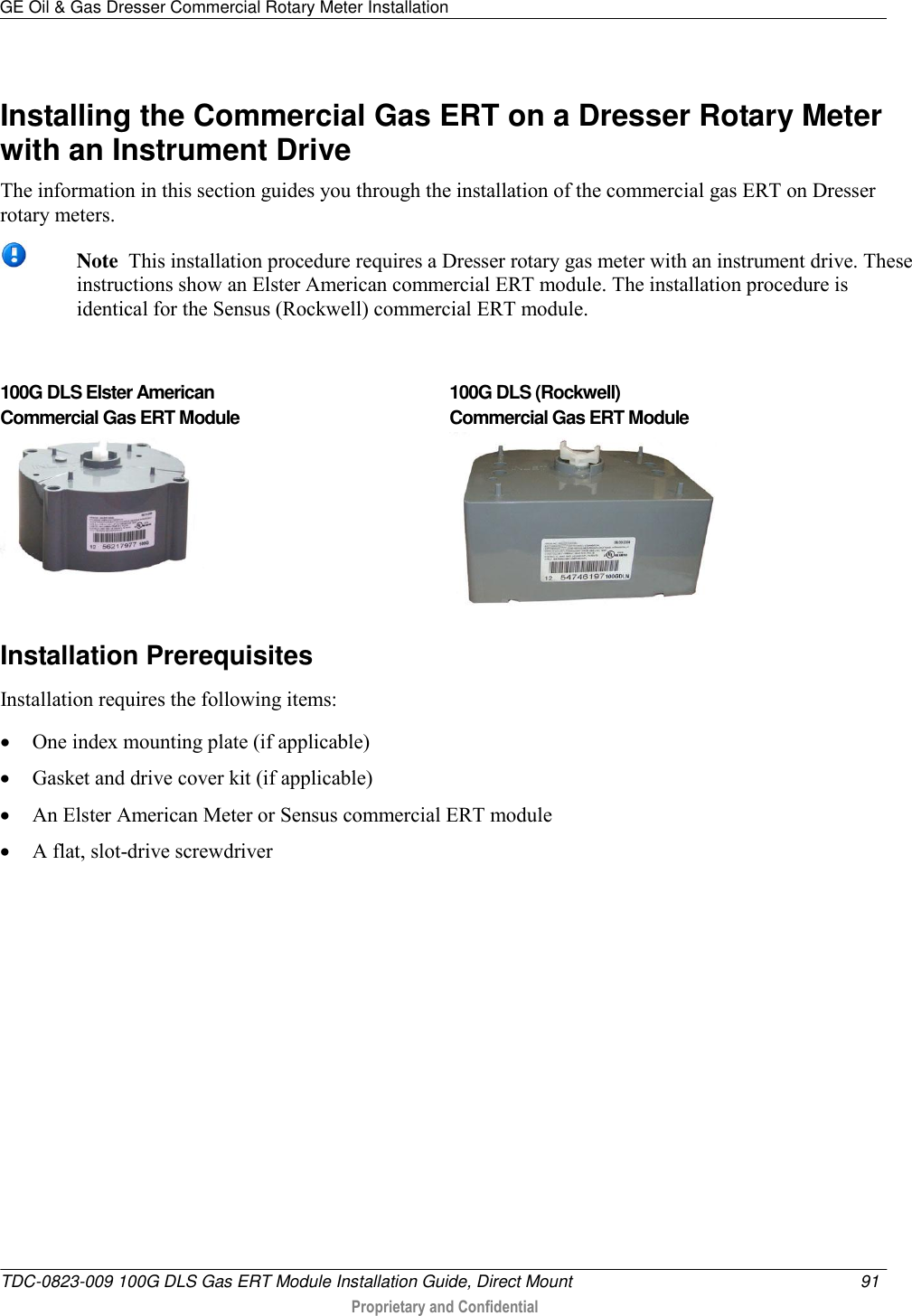 GE Oil &amp; Gas Dresser Commercial Rotary Meter Installation   TDC-0823-009 100G DLS Gas ERT Module Installation Guide, Direct Mount  91   Proprietary and Confidential     Installing the Commercial Gas ERT on a Dresser Rotary Meter with an Instrument Drive The information in this section guides you through the installation of the commercial gas ERT on Dresser rotary meters.   Note  This installation procedure requires a Dresser rotary gas meter with an instrument drive. These instructions show an Elster American commercial ERT module. The installation procedure is identical for the Sensus (Rockwell) commercial ERT module.  100G DLS Elster American  Commercial Gas ERT Module   100G DLS (Rockwell)  Commercial Gas ERT Module  Installation Prerequisites Installation requires the following items:  One index mounting plate (if applicable)  Gasket and drive cover kit (if applicable)  An Elster American Meter or Sensus commercial ERT module  A flat, slot-drive screwdriver  