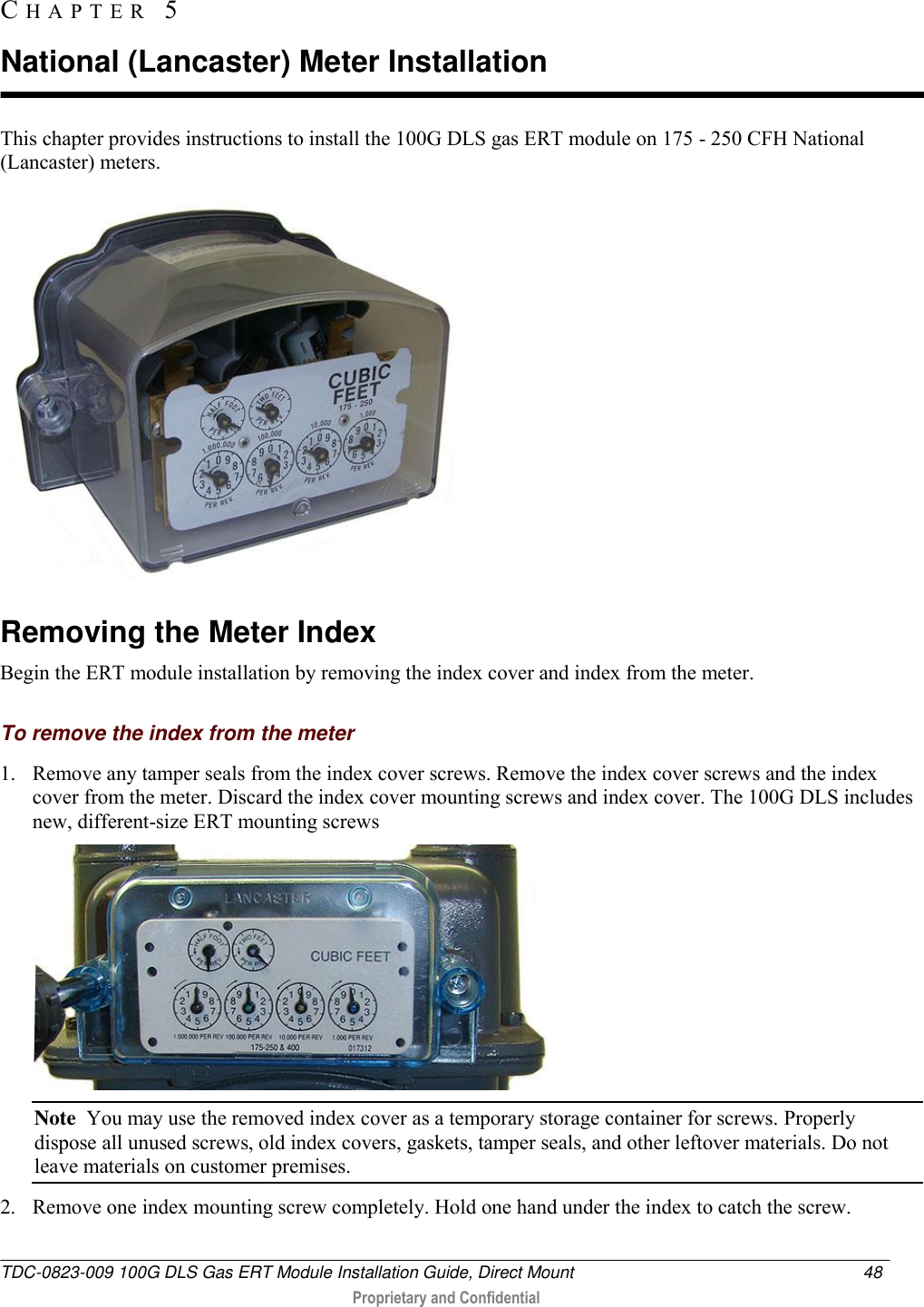  TDC-0823-009 100G DLS Gas ERT Module Installation Guide, Direct Mount  48   Proprietary and Confidential     This chapter provides instructions to install the 100G DLS gas ERT module on 175 - 250 CFH National (Lancaster) meters.    Removing the Meter Index Begin the ERT module installation by removing the index cover and index from the meter.  To remove the index from the meter 1. Remove any tamper seals from the index cover screws. Remove the index cover screws and the index cover from the meter. Discard the index cover mounting screws and index cover. The 100G DLS includes new, different-size ERT mounting screws   Note  You may use the removed index cover as a temporary storage container for screws. Properly dispose all unused screws, old index covers, gaskets, tamper seals, and other leftover materials. Do not leave materials on customer premises.  2. Remove one index mounting screw completely. Hold one hand under the index to catch the screw.  CH A P T E R   5  National (Lancaster) Meter Installation 