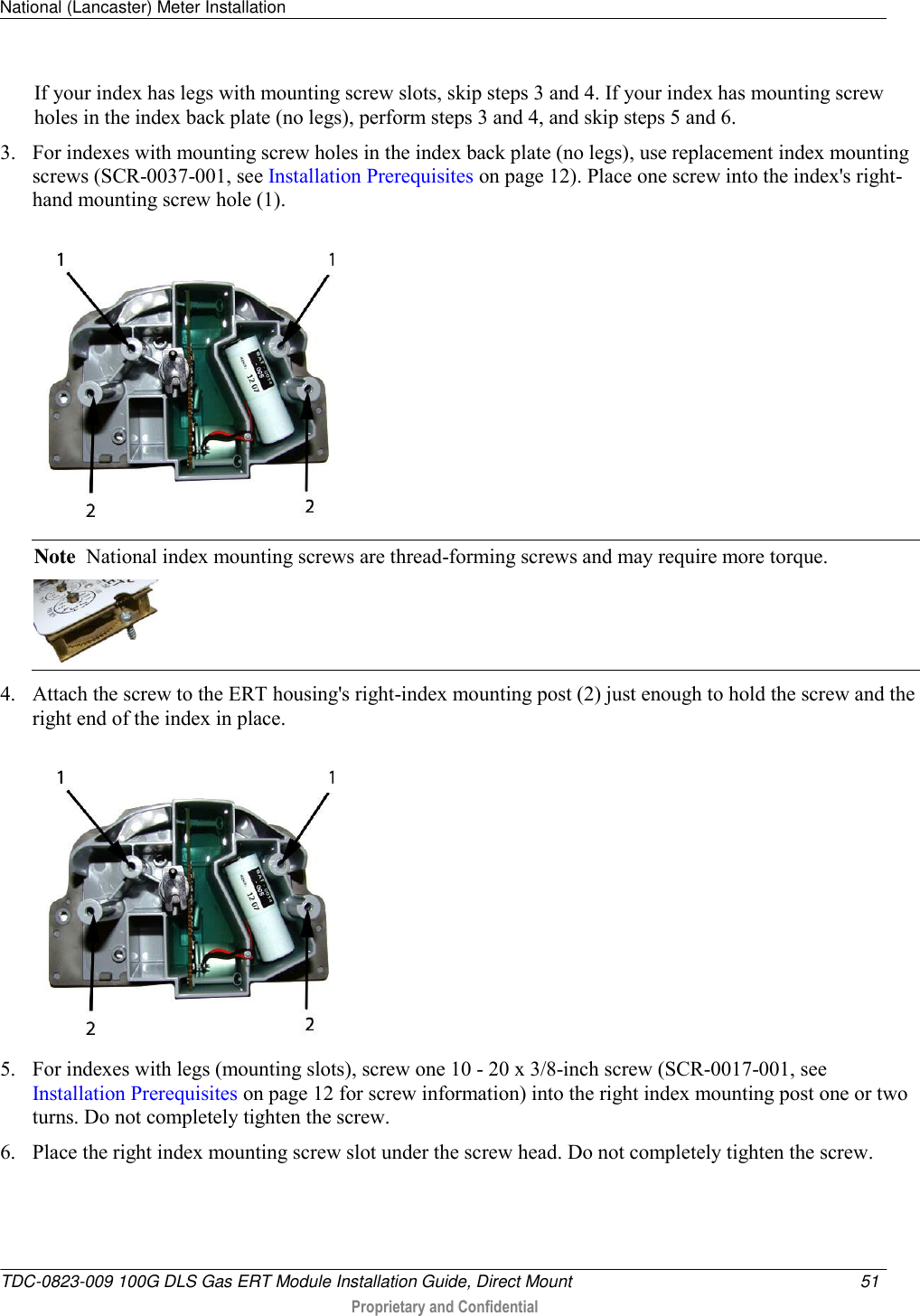 National (Lancaster) Meter Installation   TDC-0823-009 100G DLS Gas ERT Module Installation Guide, Direct Mount  51   Proprietary and Confidential     If your index has legs with mounting screw slots, skip steps 3 and 4. If your index has mounting screw holes in the index back plate (no legs), perform steps 3 and 4, and skip steps 5 and 6. 3. For indexes with mounting screw holes in the index back plate (no legs), use replacement index mounting screws (SCR-0037-001, see Installation Prerequisites on page 12). Place one screw into the index&apos;s right-hand mounting screw hole (1).   Note  National index mounting screws are thread-forming screws and may require more torque.  4. Attach the screw to the ERT housing&apos;s right-index mounting post (2) just enough to hold the screw and the right end of the index in place.   5. For indexes with legs (mounting slots), screw one 10 - 20 x 3/8-inch screw (SCR-0017-001, see Installation Prerequisites on page 12 for screw information) into the right index mounting post one or two turns. Do not completely tighten the screw.  6. Place the right index mounting screw slot under the screw head. Do not completely tighten the screw.  