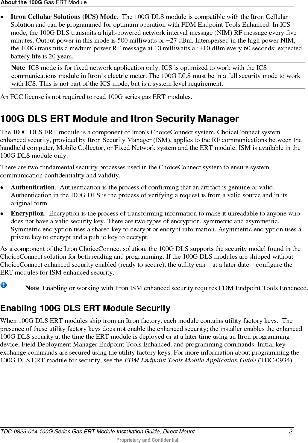 About the 100G Gas ERT Module  • Itron Cellular Solutions (ICS) Mode.  The 100G DLS module is compatible with the Itron Cellular Solution and can be programmed for optimum operation with FDM Endpoint Tools Enhanced. In ICS mode, the 100G DLS transmits a high-powered network interval message (NIM) RF message every five minutes. Output power in this mode is 500 milliwatts or +27 dBm. Interspersed in the high power NIM, the 100G transmits a medium power RF message at 10 milliwatts or +10 dBm every 60 seconds; expected battery life is 20 years. Note  ICS mode is for fixed network application only. ICS is optimized to work with the ICS communications module in Itron’s electric meter. The 100G DLS must be in a full security mode to work with ICS. This is not part of the ICS mode, but is a system level requirement.  An FCC license is not required to read 100G series gas ERT modules.   100G DLS ERT Module and Itron Security Manager The 100G DLS ERT module is a component of Itron&apos;s ChoiceConnect system. ChoiceConnect system enhanced security, provided by Itron Security Manager (ISM), applies to the RF communications between the handheld computer, Mobile Collector, or Fixed Network system and the ERT module. ISM is available in the 100G DLS module only.  There are two fundamental security processes used in the ChoiceConnect system to ensure system communication confidentiality and validity. • Authentication.  Authentication is the process of confirming that an artifact is genuine or valid. Authentication in the 100G DLS is the process of verifying a request is from a valid source and in its original form. • Encryption.  Encryption is the process of transforming information to make it unreadable to anyone who does not have a valid security key. There are two types of encryption, symmetric and asymmetric. Symmetric encryption uses a shared key to decrypt or encrypt information. Asymmetric encryption uses a private key to encrypt and a public key to decrypt. As a component of the Itron ChoiceConnect solution, the 100G DLS supports the security model found in the ChoiceConnect solution for both reading and programming. If the 100G DLS modules are shipped without ChoiceConnect enhanced security enabled (ready to secure), the utility can—at a later date—configure the ERT modules for ISM enhanced security.     Note  Enabling or working with Itron ISM enhanced security requires FDM Endpoint Tools Enhanced. Enabling 100G DLS ERT Module Security When 100G DLS ERT modules ship from an Itron factory, each module contains utility factory keys.  The presence of these utility factory keys does not enable the enhanced security; the installer enables the enhanced 100G DLS security at the time the ERT module is deployed or at a later time using an Itron programming device, Field Deployment Manager Endpoint Tools Enhanced, and programming commands. Initial key exchange commands are secured using the utility factory keys. For more information about programming the 100G DLS ERT module for security, see the FDM Endpoint Tools Mobile Application Guide (TDC-0934).      TDC-0823-014 100G Series Gas ERT Module Installation Guide, Direct Mount  2  Proprietary and Confidential    