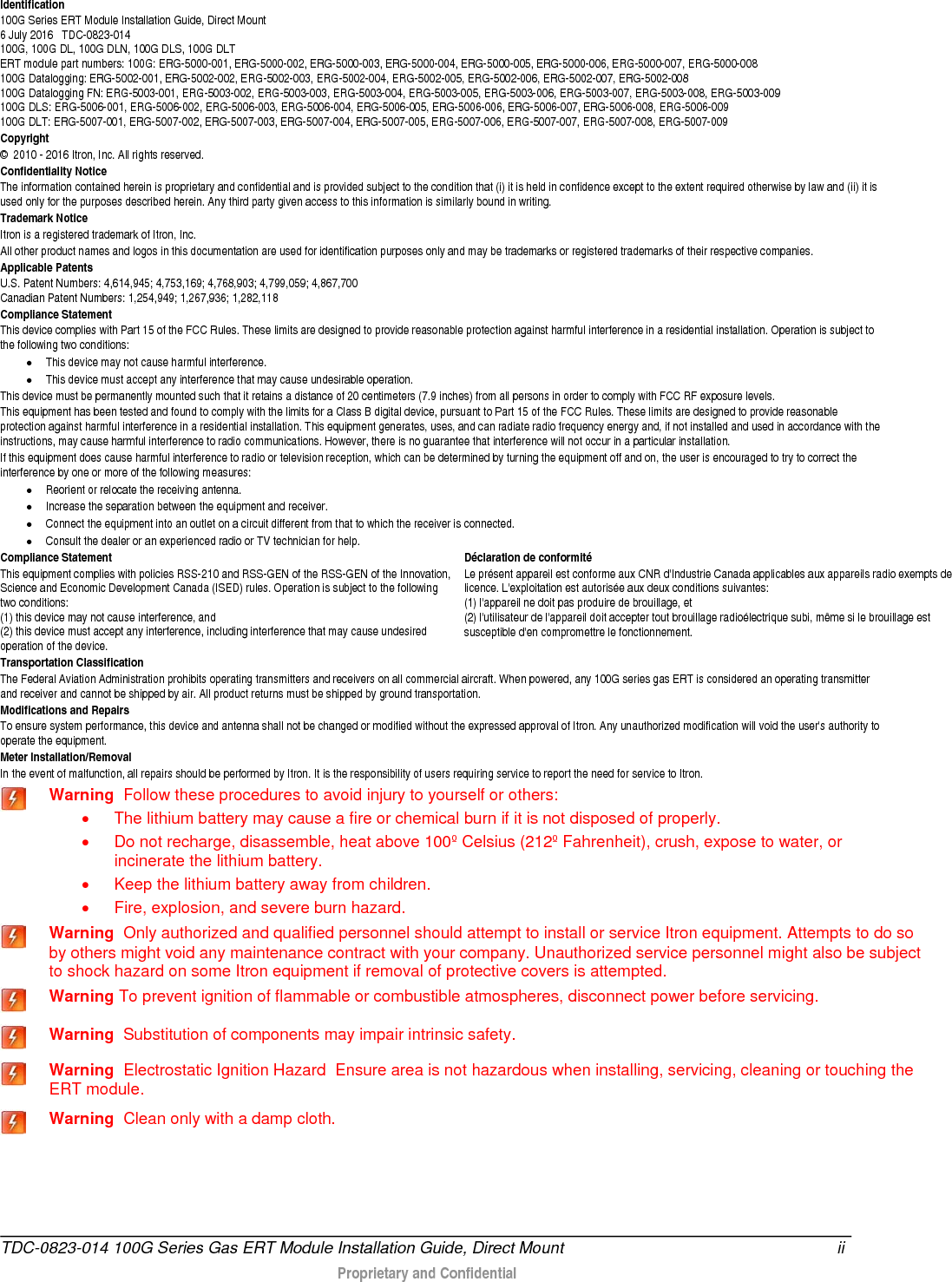  Identification 100G Series ERT Module Installation Guide, Direct Mount  6 July 2016   TDC-0823-014 100G, 100G DL, 100G DLN, 100G DLS, 100G DLT ERT module part numbers: 100G: ERG-5000-001, ERG-5000-002, ERG-5000-003, ERG-5000-004, ERG-5000-005, ERG-5000-006, ERG-5000-007, ERG-5000-008 100G Datalogging: ERG-5002-001, ERG-5002-002, ERG-5002-003, ERG-5002-004, ERG-5002-005, ERG-5002-006, ERG-5002-007, ERG-5002-008  100G Datalogging FN: ERG-5003-001, ERG-5003-002, ERG-5003-003, ERG-5003-004, ERG-5003-005, ERG-5003-006, ERG-5003-007, ERG-5003-008, ERG-5003-009 100G DLS: ERG-5006-001, ERG-5006-002, ERG-5006-003, ERG-5006-004, ERG-5006-005, ERG-5006-006, ERG-5006-007, ERG-5006-008, ERG-5006-009 100G DLT: ERG-5007-001, ERG-5007-002, ERG-5007-003, ERG-5007-004, ERG-5007-005, ERG-5007-006, ERG-5007-007, ERG-5007-008, ERG-5007-009 Copyright ©  2010 - 2016 Itron, Inc. All rights reserved. Confidentiality Notice The information contained herein is proprietary and confidential and is provided subject to the condition that (i) it is held in confidence except to the extent required otherwise by law and (ii) it is used only for the purposes described herein. Any third party given access to this information is similarly bound in writing. Trademark Notice Itron is a registered trademark of Itron, Inc. All other product names and logos in this documentation are used for identification purposes only and may be trademarks or registered trademarks of their respective companies. Applicable Patents U.S. Patent Numbers: 4,614,945; 4,753,169; 4,768,903; 4,799,059; 4,867,700  Canadian Patent Numbers: 1,254,949; 1,267,936; 1,282,118  Compliance Statement This device complies with Part 15 of the FCC Rules. These limits are designed to provide reasonable protection against harmful interference in a residential installation. Operation is subject to the following two conditions:  • This device may not cause harmful interference.  • This device must accept any interference that may cause undesirable operation.  This device must be permanently mounted such that it retains a distance of 20 centimeters (7.9 inches) from all persons in order to comply with FCC RF exposure levels.  This equipment has been tested and found to comply with the limits for a Class B digital device, pursuant to Part 15 of the FCC Rules. These limits are designed to provide reasonable protection against harmful interference in a residential installation. This equipment generates, uses, and can radiate radio frequency energy and, if not installed and used in accordance with the instructions, may cause harmful interference to radio communications. However, there is no guarantee that interference will not occur in a particular installation.  If this equipment does cause harmful interference to radio or television reception, which can be determined by turning the equipment off and on, the user is encouraged to try to correct the interference by one or more of the following measures:  • Reorient or relocate the receiving antenna.  • Increase the separation between the equipment and receiver.  • Connect the equipment into an outlet on a circuit different from that to which the receiver is connected.  • Consult the dealer or an experienced radio or TV technician for help.    Compliance Statement   This equipment complies with policies RSS-210 and RSS-GEN of the RSS-GEN of the Innovation, Science and Economic Development Canada (ISED) rules. Operation is subject to the following two conditions:  (1) this device may not cause interference, and (2) this device must accept any interference, including interference that may cause undesired operation of the device. Déclaration de conformité Le présent appareil est conforme aux CNR d&apos;Industrie Canada applicables aux appareils radio exempts de licence. L&apos;exploitation est autorisée aux deux conditions suivantes: (1) l&apos;appareil ne doit pas produire de brouillage, et  (2) l&apos;utilisateur de l&apos;appareil doit accepter tout brouillage radioélectrique subi, même si le brouillage est susceptible d&apos;en compromettre le fonctionnement. Transportation Classification The Federal Aviation Administration prohibits operating transmitters and receivers on all commercial aircraft. When powered, any 100G series gas ERT is considered an operating transmitter and receiver and cannot be shipped by air. All product returns must be shipped by ground transportation. Modifications and Repairs To ensure system performance, this device and antenna shall not be changed or modified without the expressed approval of Itron. Any unauthorized modification will void the user&apos;s authority to operate the equipment.  Meter Installation/Removal In the event of malfunction, all repairs should be performed by Itron. It is the responsibility of users requiring service to report the need for service to Itron.  Warning  Follow these procedures to avoid injury to yourself or others:  • The lithium battery may cause a fire or chemical burn if it is not disposed of properly. • Do not recharge, disassemble, heat above 100º Celsius (212º Fahrenheit), crush, expose to water, or incinerate the lithium battery.  • Keep the lithium battery away from children. • Fire, explosion, and severe burn hazard.  Warning  Only authorized and qualified personnel should attempt to install or service Itron equipment. Attempts to do so by others might void any maintenance contract with your company. Unauthorized service personnel might also be subject to shock hazard on some Itron equipment if removal of protective covers is attempted.  Warning To prevent ignition of flammable or combustible atmospheres, disconnect power before servicing.  Warning  Substitution of components may impair intrinsic safety.  Warning  Electrostatic Ignition Hazard  Ensure area is not hazardous when installing, servicing, cleaning or touching the ERT module.  Warning  Clean only with a damp cloth. TDC-0823-014 100G Series Gas ERT Module Installation Guide, Direct Mount ii   Proprietary and Confidential   