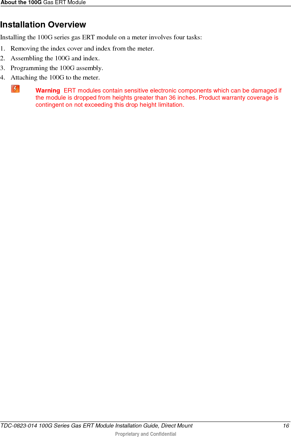 About the 100G Gas ERT Module  Installation Overview Installing the 100G series gas ERT module on a meter involves four tasks: 1. Removing the index cover and index from the meter. 2. Assembling the 100G and index. 3. Programming the 100G assembly. 4. Attaching the 100G to the meter.  Warning  ERT modules contain sensitive electronic components which can be damaged if the module is dropped from heights greater than 36 inches. Product warranty coverage is contingent on not exceeding this drop height limitation.   TDC-0823-014 100G Series Gas ERT Module Installation Guide, Direct Mount 16  Proprietary and Confidential    
