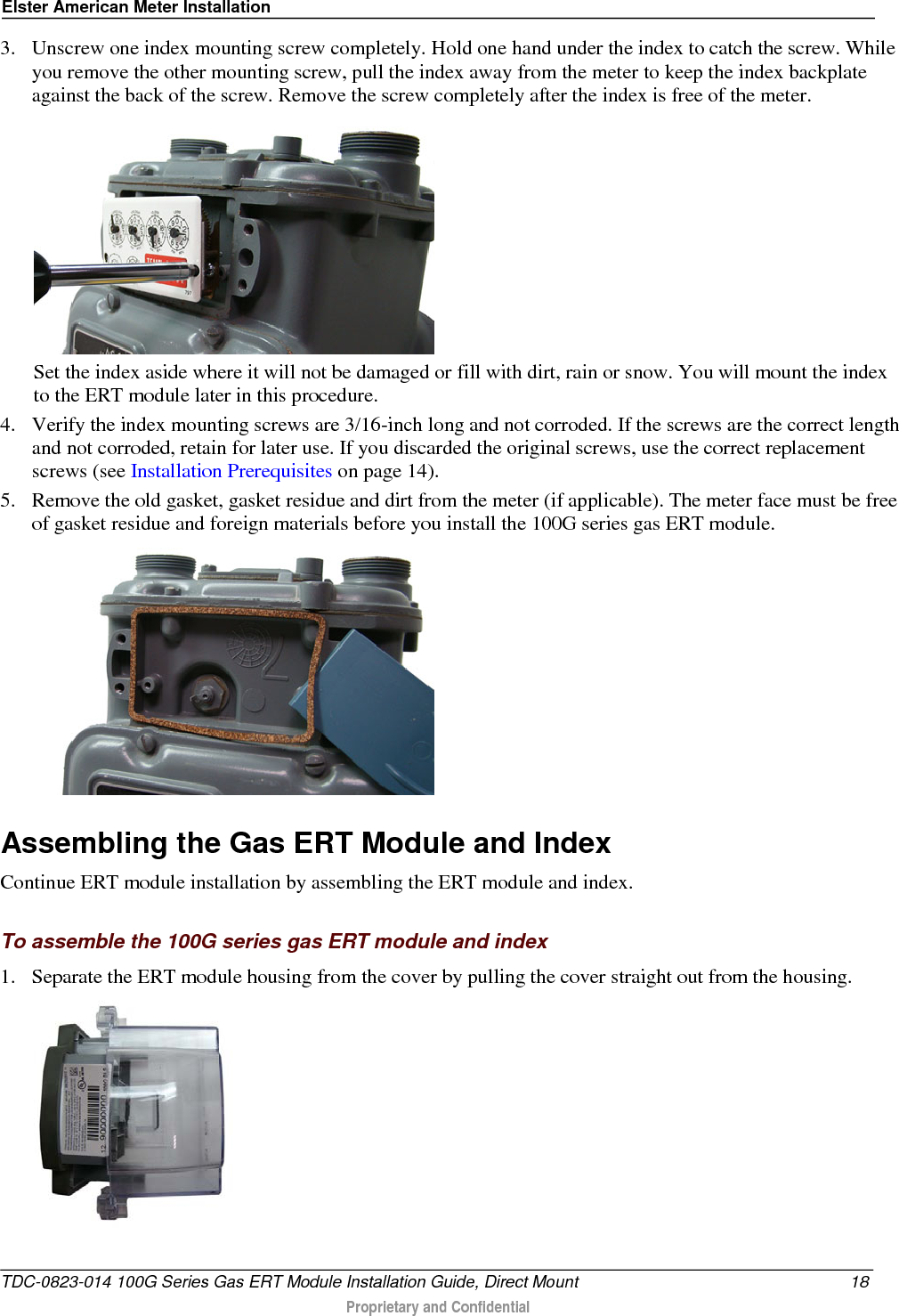 Elster American Meter Installation  3. Unscrew one index mounting screw completely. Hold one hand under the index to catch the screw. While you remove the other mounting screw, pull the index away from the meter to keep the index backplate against the back of the screw. Remove the screw completely after the index is free of the meter.   Set the index aside where it will not be damaged or fill with dirt, rain or snow. You will mount the index to the ERT module later in this procedure.  4. Verify the index mounting screws are 3/16-inch long and not corroded. If the screws are the correct length and not corroded, retain for later use. If you discarded the original screws, use the correct replacement screws (see Installation Prerequisites on page 14). 5. Remove the old gasket, gasket residue and dirt from the meter (if applicable). The meter face must be free of gasket residue and foreign materials before you install the 100G series gas ERT module.    Assembling the Gas ERT Module and Index Continue ERT module installation by assembling the ERT module and index.  To assemble the 100G series gas ERT module and index 1. Separate the ERT module housing from the cover by pulling the cover straight out from the housing.  TDC-0823-014 100G Series Gas ERT Module Installation Guide, Direct Mount 18  Proprietary and Confidential    
