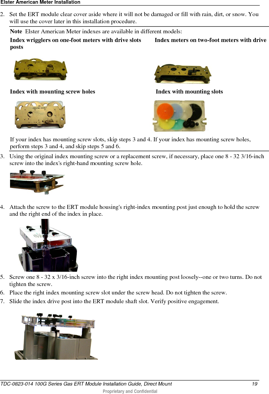 Elster American Meter Installation  2. Set the ERT module clear cover aside where it will not be damaged or fill with rain, dirt, or snow. You will use the cover later in this installation procedure. Note  Elster American Meter indexes are available in different models: Index wrigglers on one-foot meters with drive slots         Index meters on two-foot meters with drive posts                                                          Index with mounting screw holes                                        Index with mounting slots                                                        If your index has mounting screw slots, skip steps 3 and 4. If your index has mounting screw holes, perform steps 3 and 4, and skip steps 5 and 6. 3. Using the original index mounting screw or a replacement screw, if necessary, place one 8 - 32 3/16-inch screw into the index&apos;s right-hand mounting screw hole.    4. Attach the screw to the ERT module housing&apos;s right-index mounting post just enough to hold the screw and the right end of the index in place.   5. Screw one 8 - 32 x 3/16-inch screw into the right index mounting post loosely--one or two turns. Do not tighten the screw.  6. Place the right index mounting screw slot under the screw head. Do not tighten the screw.  7. Slide the index drive post into the ERT module shaft slot. Verify positive engagement.  TDC-0823-014 100G Series Gas ERT Module Installation Guide, Direct Mount 19   Proprietary and Confidential  