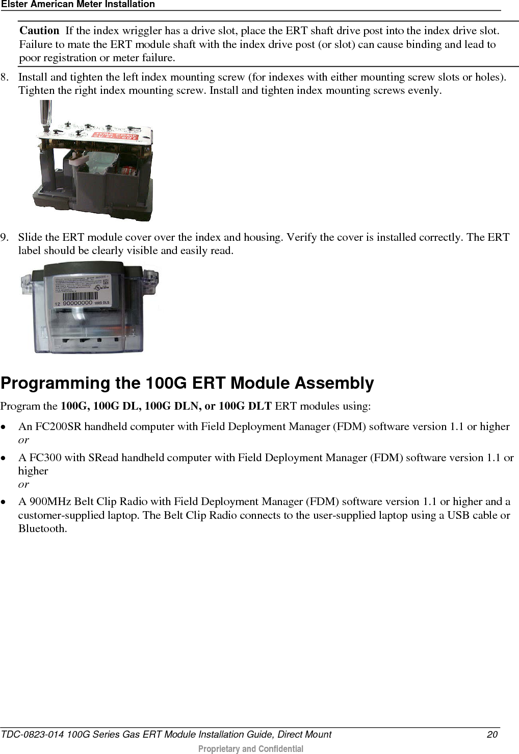 Elster American Meter Installation  Caution  If the index wriggler has a drive slot, place the ERT shaft drive post into the index drive slot. Failure to mate the ERT module shaft with the index drive post (or slot) can cause binding and lead to poor registration or meter failure. 8. Install and tighten the left index mounting screw (for indexes with either mounting screw slots or holes). Tighten the right index mounting screw. Install and tighten index mounting screws evenly.   9. Slide the ERT module cover over the index and housing. Verify the cover is installed correctly. The ERT label should be clearly visible and easily read.   Programming the 100G ERT Module Assembly Program the 100G, 100G DL, 100G DLN, or 100G DLT ERT modules using: • An FC200SR handheld computer with Field Deployment Manager (FDM) software version 1.1 or higher or • A FC300 with SRead handheld computer with Field Deployment Manager (FDM) software version 1.1 or higher or • A 900MHz Belt Clip Radio with Field Deployment Manager (FDM) software version 1.1 or higher and a customer-supplied laptop. The Belt Clip Radio connects to the user-supplied laptop using a USB cable or Bluetooth. TDC-0823-014 100G Series Gas ERT Module Installation Guide, Direct Mount 20  Proprietary and Confidential    