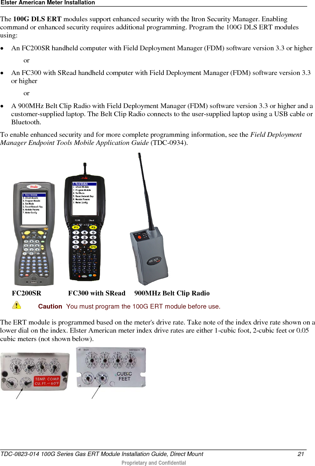 Elster American Meter Installation  The 100G DLS ERT modules support enhanced security with the Itron Security Manager. Enabling command or enhanced security requires additional programming. Program the 100G DLS ERT modules using: • An FC200SR handheld computer with Field Deployment Manager (FDM) software version 3.3 or higher   or • An FC300 with SRead handheld computer with Field Deployment Manager (FDM) software version 3.3 or higher   or • A 900MHz Belt Clip Radio with Field Deployment Manager (FDM) software version 3.3 or higher and a customer-supplied laptop. The Belt Clip Radio connects to the user-supplied laptop using a USB cable or Bluetooth. To enable enhanced security and for more complete programming information, see the Field Deployment Manager Endpoint Tools Mobile Application Guide (TDC-0934).       FC200SR               FC300 with SRead     900MHz Belt Clip Radio  Caution  You must program the 100G ERT module before use.  The ERT module is programmed based on the meter&apos;s drive rate. Take note of the index drive rate shown on a lower dial on the index. Elster American meter index drive rates are either 1-cubic foot, 2-cubic feet or 0.05 cubic meters (not shown below).         TDC-0823-014 100G Series Gas ERT Module Installation Guide, Direct Mount 21   Proprietary and Confidential  