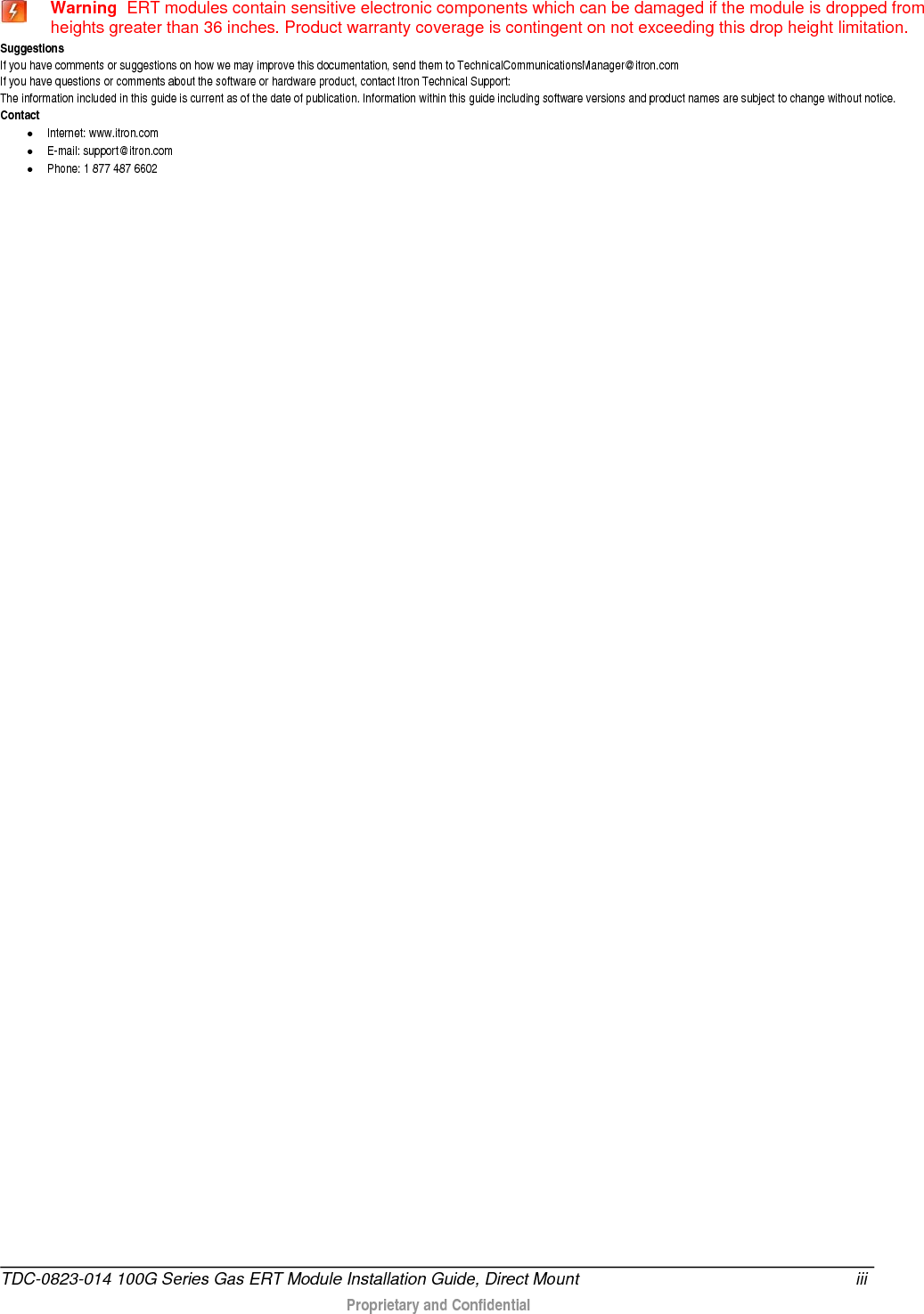   Warning  ERT modules contain sensitive electronic components which can be damaged if the module is dropped from heights greater than 36 inches. Product warranty coverage is contingent on not exceeding this drop height limitation. Suggestions If you have comments or suggestions on how we may improve this documentation, send them to TechnicalCommunicationsManager@itron.com If you have questions or comments about the software or hardware product, contact Itron Technical Support: The information included in this guide is current as of the date of publication. Information within this guide including software versions and product names are subject to change without notice. Contact • Internet: www.itron.com • E-mail: support@itron.com • Phone: 1 877 487 6602   TDC-0823-014 100G Series Gas ERT Module Installation Guide, Direct Mount iii   Proprietary and Confidential   