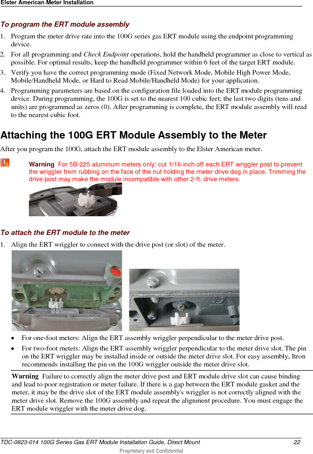 Elster American Meter Installation  To program the ERT module assembly 1. Program the meter drive rate into the 100G series gas ERT module using the endpoint programming device.  2. For all programming and Check Endpoint operations, hold the handheld programmer as close to vertical as possible. For optimal results, keep the handheld programmer within 6 feet of the target ERT module.  3. Verify you have the correct programming mode (Fixed Network Mode, Mobile High Power Mode, Mobile/Handheld Mode, or Hard to Read Mobile/Handheld Mode) for your application.  4. Programming parameters are based on the configuration file loaded into the ERT module programming device. During programming, the 100G is set to the nearest 100 cubic feet; the last two digits (tens and units) are programmed as zeros (0). After programming is complete, the ERT module assembly will read to the nearest cubic foot.   Attaching the 100G ERT Module Assembly to the Meter After you program the 100G, attach the ERT module assembly to the Elster American meter.  Warning  For 5B-225 aluminum meters only: cut 1/16-inch off each ERT wriggler post to prevent the wriggler from rubbing on the face of the nut holding the meter drive dog in place. Trimming the drive post may make the module incompatible with other 2-ft. drive meters.   To attach the ERT module to the meter 1. Align the ERT wriggler to connect with the drive post (or slot) of the meter.       • For one-foot meters: Align the ERT assembly wriggler perpendicular to the meter drive post. • For two-foot meters: Align the ERT assembly wriggler perpendicular to the meter drive slot. The pin on the ERT wriggler may be installed inside or outside the meter drive slot. For easy assembly, Itron recommends installing the pin on the 100G wriggler outside the meter drive slot.  Warning  Failure to correctly align the meter drive post and ERT module drive slot can cause binding and lead to poor registration or meter failure. If there is a gap between the ERT module gasket and the meter, it may be the drive slot of the ERT module assembly&apos;s wriggler is not correctly aligned with the meter drive slot. Remove the 100G assembly and repeat the alignment procedure. You must engage the ERT module wriggler with the meter drive dog.  TDC-0823-014 100G Series Gas ERT Module Installation Guide, Direct Mount 22  Proprietary and Confidential    