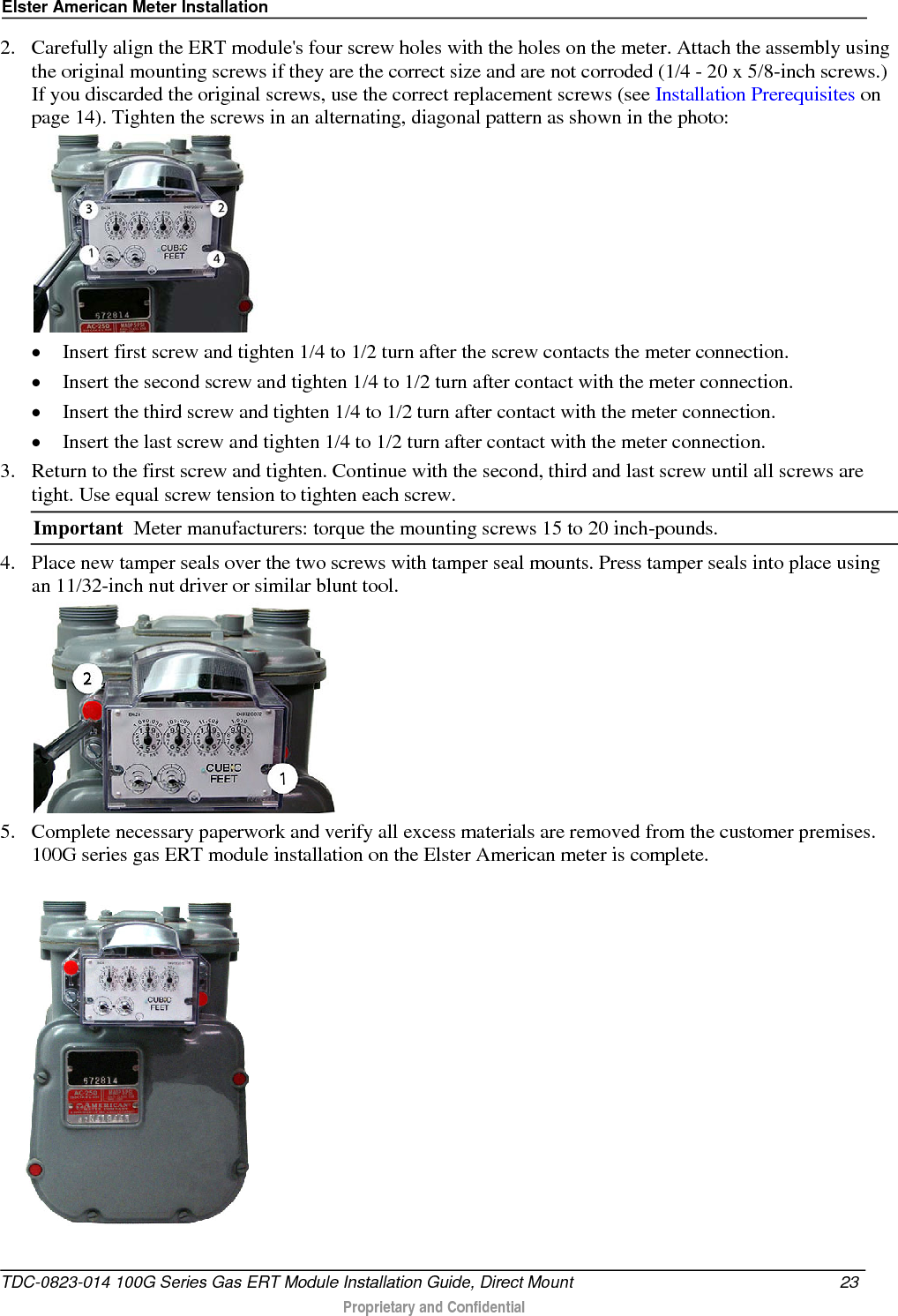 Elster American Meter Installation  2. Carefully align the ERT module&apos;s four screw holes with the holes on the meter. Attach the assembly using the original mounting screws if they are the correct size and are not corroded (1/4 - 20 x 5/8-inch screws.) If you discarded the original screws, use the correct replacement screws (see Installation Prerequisites on page 14). Tighten the screws in an alternating, diagonal pattern as shown in the photo:   • Insert first screw and tighten 1/4 to 1/2 turn after the screw contacts the meter connection. • Insert the second screw and tighten 1/4 to 1/2 turn after contact with the meter connection. • Insert the third screw and tighten 1/4 to 1/2 turn after contact with the meter connection. • Insert the last screw and tighten 1/4 to 1/2 turn after contact with the meter connection.  3. Return to the first screw and tighten. Continue with the second, third and last screw until all screws are tight. Use equal screw tension to tighten each screw.   Important  Meter manufacturers: torque the mounting screws 15 to 20 inch-pounds. 4. Place new tamper seals over the two screws with tamper seal mounts. Press tamper seals into place using an 11/32-inch nut driver or similar blunt tool.  5. Complete necessary paperwork and verify all excess materials are removed from the customer premises. 100G series gas ERT module installation on the Elster American meter is complete.  TDC-0823-014 100G Series Gas ERT Module Installation Guide, Direct Mount 23   Proprietary and Confidential  