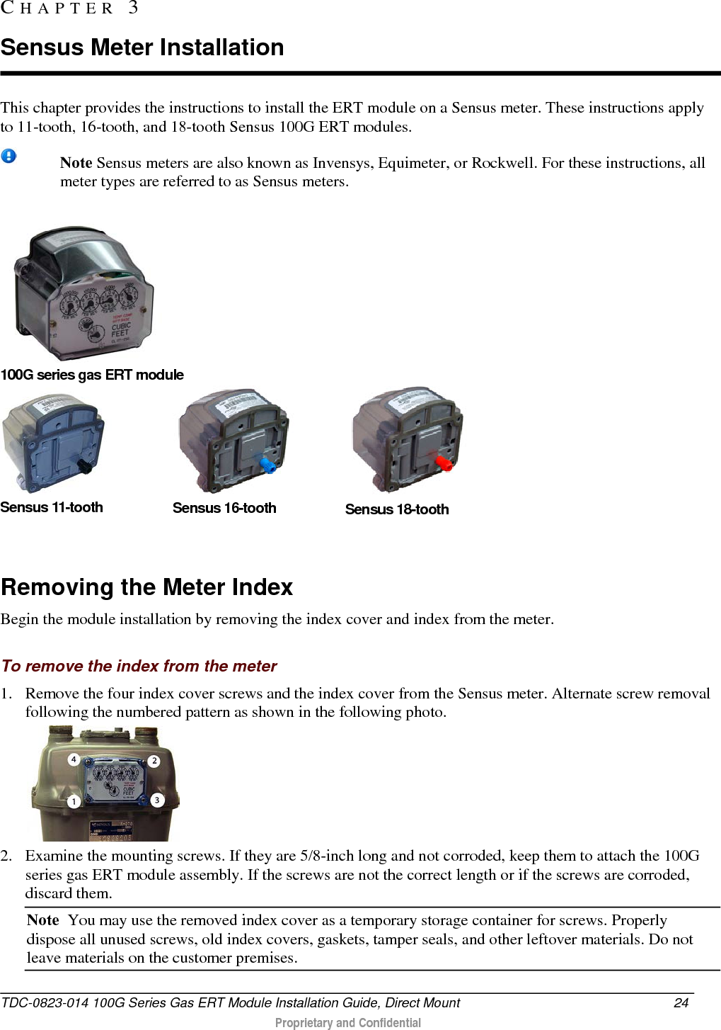  This chapter provides the instructions to install the ERT module on a Sensus meter. These instructions apply to 11-tooth, 16-tooth, and 18-tooth Sensus 100G ERT modules.   Note Sensus meters are also known as Invensys, Equimeter, or Rockwell. For these instructions, all meter types are referred to as Sensus meters.      100G series gas ERT module  Sensus 11-tooth  Sensus 16-tooth  Sensus 18-tooth                     Removing the Meter Index Begin the module installation by removing the index cover and index from the meter.  To remove the index from the meter 1. Remove the four index cover screws and the index cover from the Sensus meter. Alternate screw removal following the numbered pattern as shown in the following photo.  2. Examine the mounting screws. If they are 5/8-inch long and not corroded, keep them to attach the 100G series gas ERT module assembly. If the screws are not the correct length or if the screws are corroded, discard them.  Note  You may use the removed index cover as a temporary storage container for screws. Properly dispose all unused screws, old index covers, gaskets, tamper seals, and other leftover materials. Do not leave materials on the customer premises.  CHAPTER  3  Sensus Meter Installation TDC-0823-014 100G Series Gas ERT Module Installation Guide, Direct Mount 24   Proprietary and Confidential  