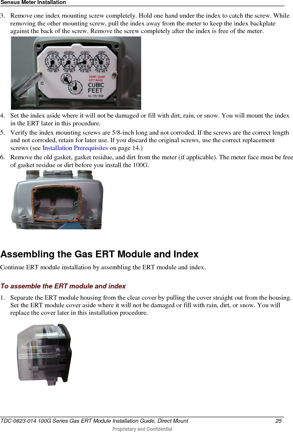 Sensus Meter Installation  3. Remove one index mounting screw completely. Hold one hand under the index to catch the screw. While removing the other mounting screw, pull the index away from the meter to keep the index backplate against the back of the screw. Remove the screw completely after the index is free of the meter.   4. Set the index aside where it will not be damaged or fill with dirt, rain, or snow. You will mount the index in the ERT later in this procedure.  5. Verify the index mounting screws are 5/8-inch long and not corroded. If the screws are the correct length and not corroded, retain for later use. If you discard the original screws, use the correct replacement screws (see Installation Prerequisites on page 14.) 6. Remove the old gasket, gasket residue, and dirt from the meter (if applicable). The meter face must be free of gasket residue or dirt before you install the 100G.     Assembling the Gas ERT Module and Index Continue ERT module installation by assembling the ERT module and index.  To assemble the ERT module and index 1. Separate the ERT module housing from the clear cover by pulling the cover straight out from the housing. Set the ERT module cover aside where it will not be damaged or fill with rain, dirt, or snow. You will replace the cover later in this installation procedure.  TDC-0823-014 100G Series Gas ERT Module Installation Guide, Direct Mount 25   Proprietary and Confidential  