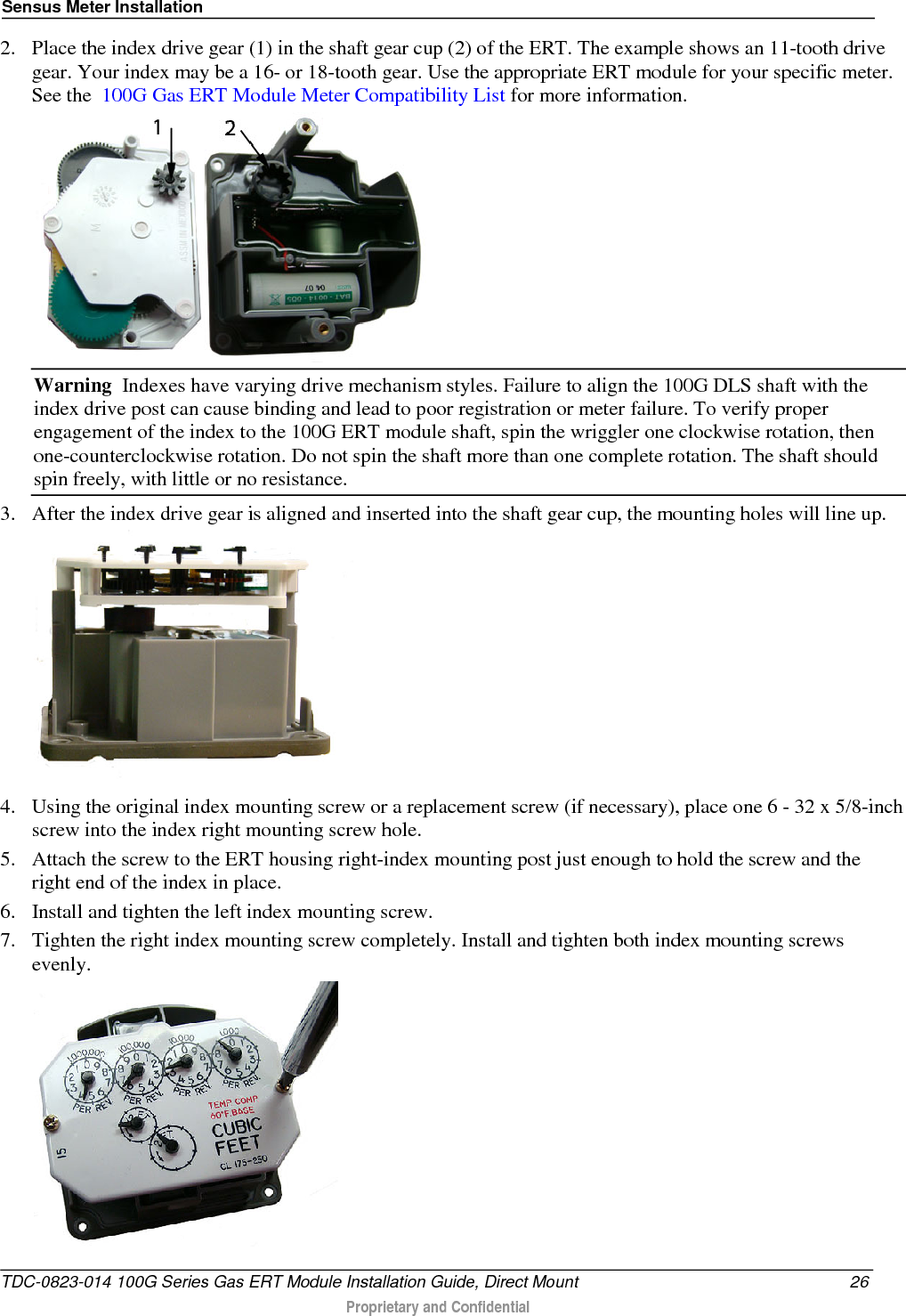 Sensus Meter Installation  2. Place the index drive gear (1) in the shaft gear cup (2) of the ERT. The example shows an 11-tooth drive gear. Your index may be a 16- or 18-tooth gear. Use the appropriate ERT module for your specific meter. See the  100G Gas ERT Module Meter Compatibility List for more information.  Warning  Indexes have varying drive mechanism styles. Failure to align the 100G DLS shaft with the index drive post can cause binding and lead to poor registration or meter failure. To verify proper engagement of the index to the 100G ERT module shaft, spin the wriggler one clockwise rotation, then one-counterclockwise rotation. Do not spin the shaft more than one complete rotation. The shaft should spin freely, with little or no resistance.  3. After the index drive gear is aligned and inserted into the shaft gear cup, the mounting holes will line up.  4. Using the original index mounting screw or a replacement screw (if necessary), place one 6 - 32 x 5/8-inch screw into the index right mounting screw hole.   5. Attach the screw to the ERT housing right-index mounting post just enough to hold the screw and the right end of the index in place.  6. Install and tighten the left index mounting screw.  7. Tighten the right index mounting screw completely. Install and tighten both index mounting screws evenly.  TDC-0823-014 100G Series Gas ERT Module Installation Guide, Direct Mount 26  Proprietary and Confidential    