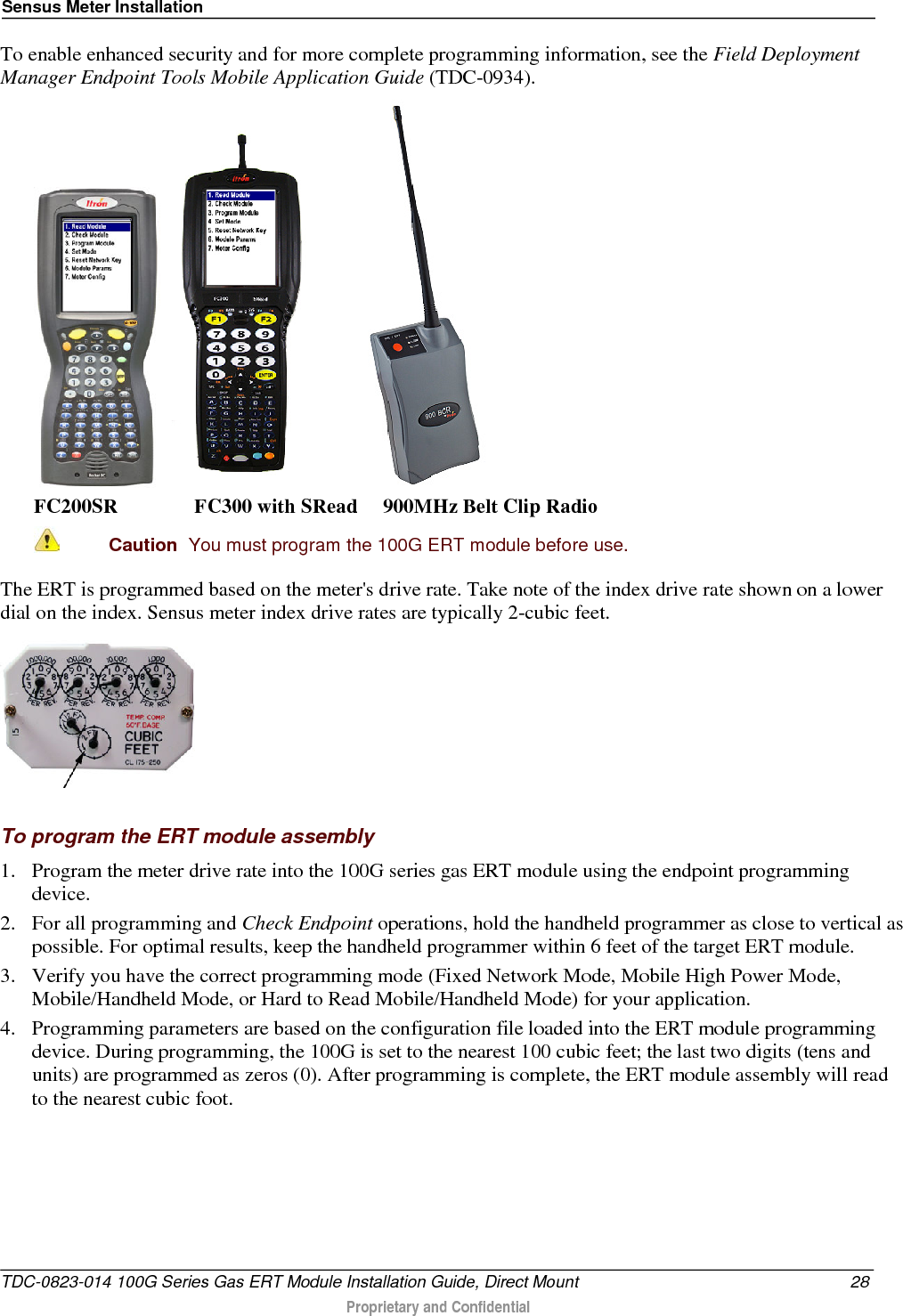 Sensus Meter Installation  To enable enhanced security and for more complete programming information, see the Field Deployment Manager Endpoint Tools Mobile Application Guide (TDC-0934).       FC200SR               FC300 with SRead     900MHz Belt Clip Radio  Caution  You must program the 100G ERT module before use.  The ERT is programmed based on the meter&apos;s drive rate. Take note of the index drive rate shown on a lower dial on the index. Sensus meter index drive rates are typically 2-cubic feet.       To program the ERT module assembly 1. Program the meter drive rate into the 100G series gas ERT module using the endpoint programming device.  2. For all programming and Check Endpoint operations, hold the handheld programmer as close to vertical as possible. For optimal results, keep the handheld programmer within 6 feet of the target ERT module.  3. Verify you have the correct programming mode (Fixed Network Mode, Mobile High Power Mode, Mobile/Handheld Mode, or Hard to Read Mobile/Handheld Mode) for your application.  4. Programming parameters are based on the configuration file loaded into the ERT module programming device. During programming, the 100G is set to the nearest 100 cubic feet; the last two digits (tens and units) are programmed as zeros (0). After programming is complete, the ERT module assembly will read to the nearest cubic foot.    TDC-0823-014 100G Series Gas ERT Module Installation Guide, Direct Mount 28  Proprietary and Confidential    