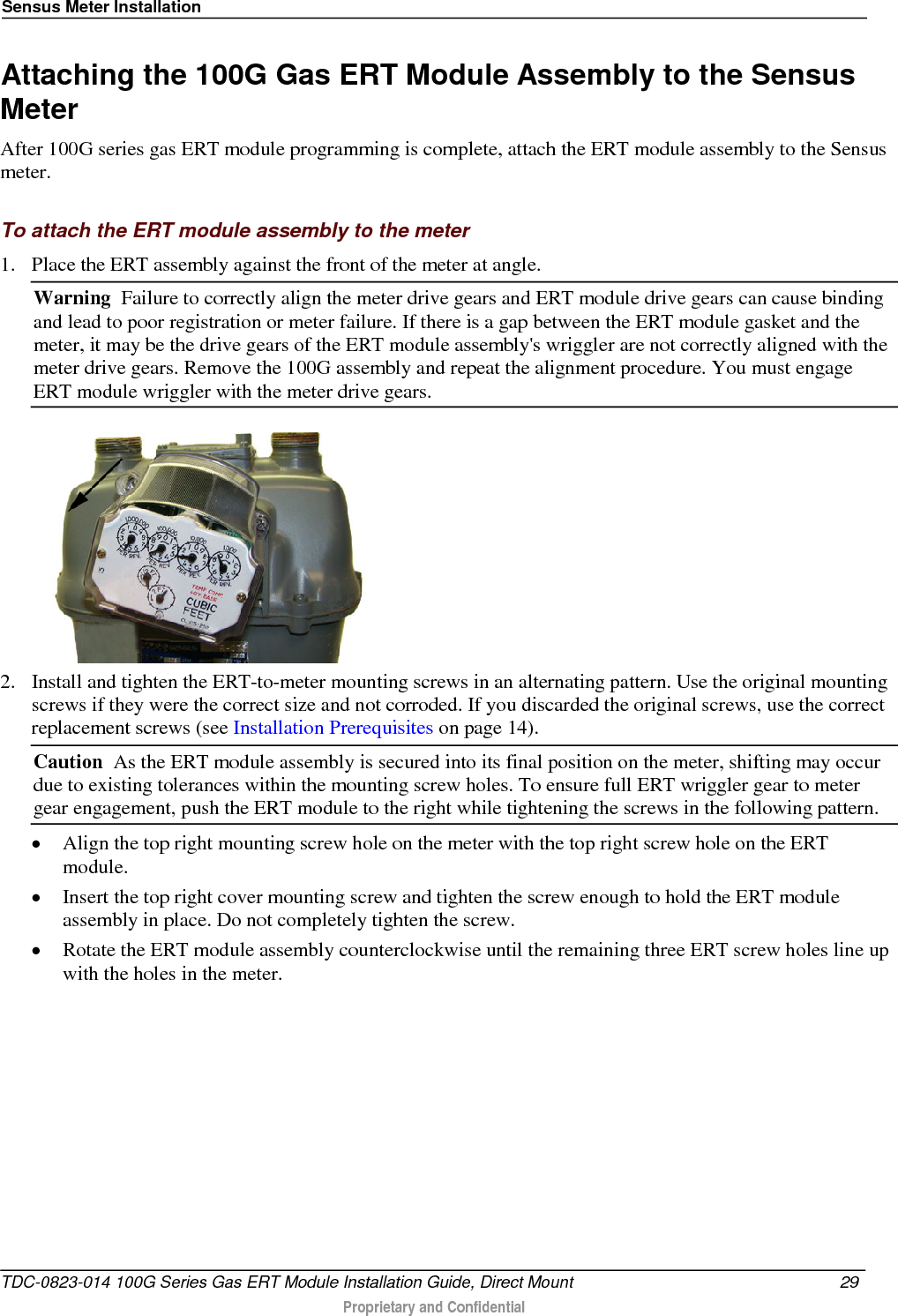 Sensus Meter Installation  Attaching the 100G Gas ERT Module Assembly to the Sensus Meter After 100G series gas ERT module programming is complete, attach the ERT module assembly to the Sensus meter.  To attach the ERT module assembly to the meter 1. Place the ERT assembly against the front of the meter at angle.  Warning  Failure to correctly align the meter drive gears and ERT module drive gears can cause binding and lead to poor registration or meter failure. If there is a gap between the ERT module gasket and the meter, it may be the drive gears of the ERT module assembly&apos;s wriggler are not correctly aligned with the meter drive gears. Remove the 100G assembly and repeat the alignment procedure. You must engage ERT module wriggler with the meter drive gears.   2. Install and tighten the ERT-to-meter mounting screws in an alternating pattern. Use the original mounting screws if they were the correct size and not corroded. If you discarded the original screws, use the correct replacement screws (see Installation Prerequisites on page 14). Caution  As the ERT module assembly is secured into its final position on the meter, shifting may occur due to existing tolerances within the mounting screw holes. To ensure full ERT wriggler gear to meter gear engagement, push the ERT module to the right while tightening the screws in the following pattern. • Align the top right mounting screw hole on the meter with the top right screw hole on the ERT module.  • Insert the top right cover mounting screw and tighten the screw enough to hold the ERT module assembly in place. Do not completely tighten the screw.  • Rotate the ERT module assembly counterclockwise until the remaining three ERT screw holes line up with the holes in the meter.   TDC-0823-014 100G Series Gas ERT Module Installation Guide, Direct Mount 29   Proprietary and Confidential  