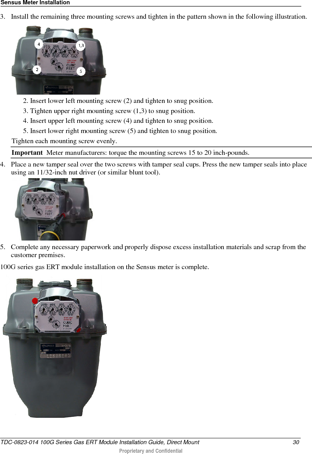 Sensus Meter Installation  3. Install the remaining three mounting screws and tighten in the pattern shown in the following illustration.   2. Insert lower left mounting screw (2) and tighten to snug position. 3. Tighten upper right mounting screw (1,3) to snug position. 4. Insert upper left mounting screw (4) and tighten to snug position. 5. Insert lower right mounting screw (5) and tighten to snug position. Tighten each mounting screw evenly. Important  Meter manufacturers: torque the mounting screws 15 to 20 inch-pounds.  4. Place a new tamper seal over the two screws with tamper seal cups. Press the new tamper seals into place using an 11/32-inch nut driver (or similar blunt tool).    5. Complete any necessary paperwork and properly dispose excess installation materials and scrap from the customer premises. 100G series gas ERT module installation on the Sensus meter is complete.   TDC-0823-014 100G Series Gas ERT Module Installation Guide, Direct Mount 30  Proprietary and Confidential    