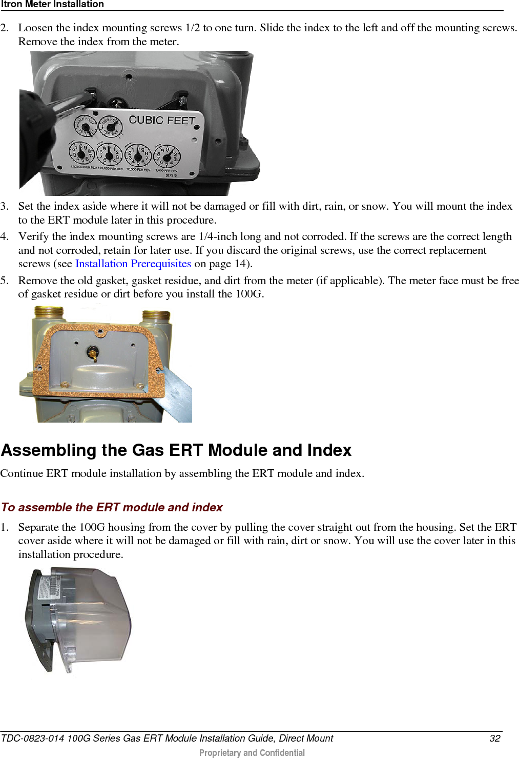 Itron Meter Installation  2. Loosen the index mounting screws 1/2 to one turn. Slide the index to the left and off the mounting screws. Remove the index from the meter.     3. Set the index aside where it will not be damaged or fill with dirt, rain, or snow. You will mount the index to the ERT module later in this procedure.  4. Verify the index mounting screws are 1/4-inch long and not corroded. If the screws are the correct length and not corroded, retain for later use. If you discard the original screws, use the correct replacement screws (see Installation Prerequisites on page 14). 5. Remove the old gasket, gasket residue, and dirt from the meter (if applicable). The meter face must be free of gasket residue or dirt before you install the 100G.    Assembling the Gas ERT Module and Index Continue ERT module installation by assembling the ERT module and index.  To assemble the ERT module and index 1. Separate the 100G housing from the cover by pulling the cover straight out from the housing. Set the ERT cover aside where it will not be damaged or fill with rain, dirt or snow. You will use the cover later in this installation procedure.  TDC-0823-014 100G Series Gas ERT Module Installation Guide, Direct Mount 32  Proprietary and Confidential    