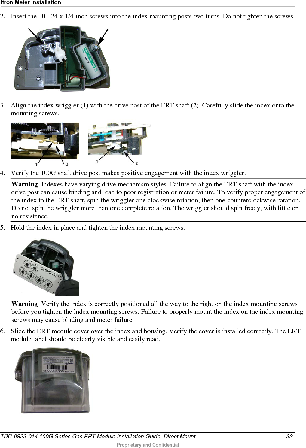 Itron Meter Installation  2. Insert the 10 - 24 x 1/4-inch screws into the index mounting posts two turns. Do not tighten the screws.    3. Align the index wriggler (1) with the drive post of the ERT shaft (2). Carefully slide the index onto the mounting screws.         4. Verify the 100G shaft drive post makes positive engagement with the index wriggler.  Warning  Indexes have varying drive mechanism styles. Failure to align the ERT shaft with the index drive post can cause binding and lead to poor registration or meter failure. To verify proper engagement of the index to the ERT shaft, spin the wriggler one clockwise rotation, then one-counterclockwise rotation. Do not spin the wriggler more than one complete rotation. The wriggler should spin freely, with little or no resistance.  5. Hold the index in place and tighten the index mounting screws.   Warning  Verify the index is correctly positioned all the way to the right on the index mounting screws before you tighten the index mounting screws. Failure to properly mount the index on the index mounting screws may cause binding and meter failure. 6. Slide the ERT module cover over the index and housing. Verify the cover is installed correctly. The ERT module label should be clearly visible and easily read.   TDC-0823-014 100G Series Gas ERT Module Installation Guide, Direct Mount 33   Proprietary and Confidential  