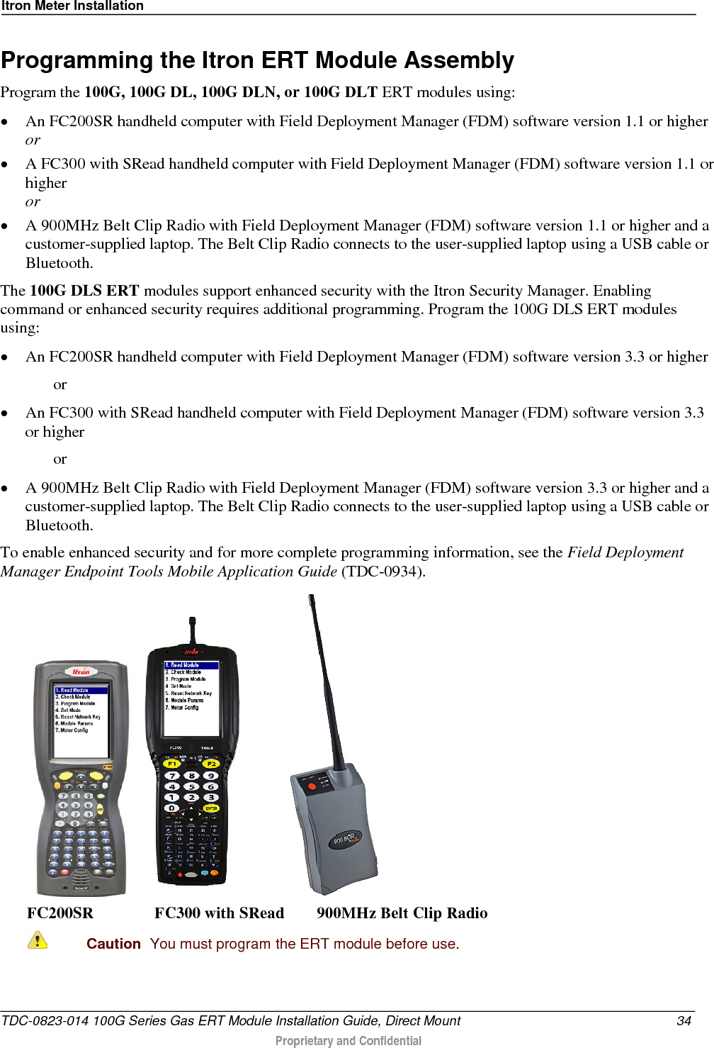 Itron Meter Installation  Programming the Itron ERT Module Assembly Program the 100G, 100G DL, 100G DLN, or 100G DLT ERT modules using: • An FC200SR handheld computer with Field Deployment Manager (FDM) software version 1.1 or higher or • A FC300 with SRead handheld computer with Field Deployment Manager (FDM) software version 1.1 or higher or • A 900MHz Belt Clip Radio with Field Deployment Manager (FDM) software version 1.1 or higher and a customer-supplied laptop. The Belt Clip Radio connects to the user-supplied laptop using a USB cable or Bluetooth. The 100G DLS ERT modules support enhanced security with the Itron Security Manager. Enabling command or enhanced security requires additional programming. Program the 100G DLS ERT modules using: • An FC200SR handheld computer with Field Deployment Manager (FDM) software version 3.3 or higher   or • An FC300 with SRead handheld computer with Field Deployment Manager (FDM) software version 3.3 or higher   or • A 900MHz Belt Clip Radio with Field Deployment Manager (FDM) software version 3.3 or higher and a customer-supplied laptop. The Belt Clip Radio connects to the user-supplied laptop using a USB cable or Bluetooth. To enable enhanced security and for more complete programming information, see the Field Deployment Manager Endpoint Tools Mobile Application Guide (TDC-0934).     FC200SR               FC300 with SRead        900MHz Belt Clip Radio  Caution  You must program the ERT module before use.  TDC-0823-014 100G Series Gas ERT Module Installation Guide, Direct Mount 34  Proprietary and Confidential    