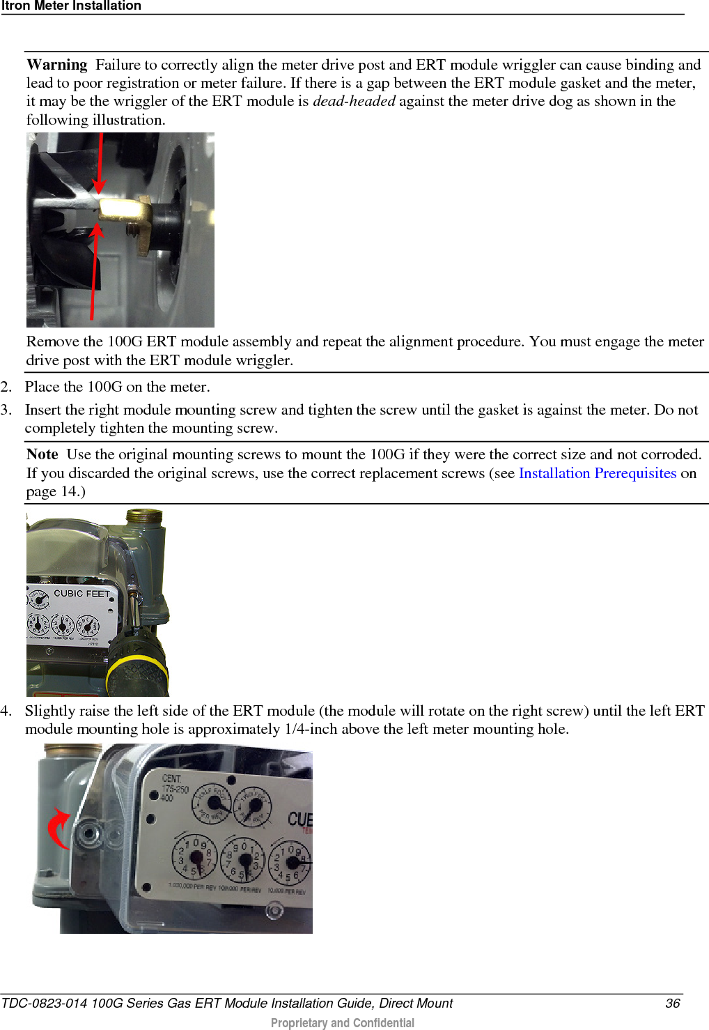 Itron Meter Installation   Warning  Failure to correctly align the meter drive post and ERT module wriggler can cause binding and lead to poor registration or meter failure. If there is a gap between the ERT module gasket and the meter, it may be the wriggler of the ERT module is dead-headed against the meter drive dog as shown in the following illustration.   Remove the 100G ERT module assembly and repeat the alignment procedure. You must engage the meter drive post with the ERT module wriggler.  2. Place the 100G on the meter.  3. Insert the right module mounting screw and tighten the screw until the gasket is against the meter. Do not completely tighten the mounting screw.  Note  Use the original mounting screws to mount the 100G if they were the correct size and not corroded. If you discarded the original screws, use the correct replacement screws (see Installation Prerequisites on page 14.)   4. Slightly raise the left side of the ERT module (the module will rotate on the right screw) until the left ERT module mounting hole is approximately 1/4-inch above the left meter mounting hole.   TDC-0823-014 100G Series Gas ERT Module Installation Guide, Direct Mount 36  Proprietary and Confidential    