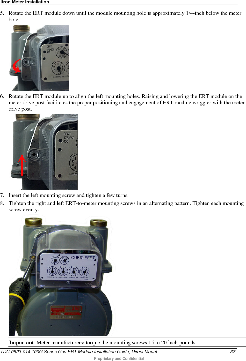 Itron Meter Installation  5. Rotate the ERT module down until the module mounting hole is approximately 1/4-inch below the meter hole.  6. Rotate the ERT module up to align the left mounting holes. Raising and lowering the ERT module on the meter drive post facilitates the proper positioning and engagement of ERT module wriggler with the meter drive post.   7. Insert the left mounting screw and tighten a few turns.  8. Tighten the right and left ERT-to-meter mounting screws in an alternating pattern. Tighten each mounting screw evenly.  Important  Meter manufacturers: torque the mounting screws 15 to 20 inch-pounds. TDC-0823-014 100G Series Gas ERT Module Installation Guide, Direct Mount 37   Proprietary and Confidential  