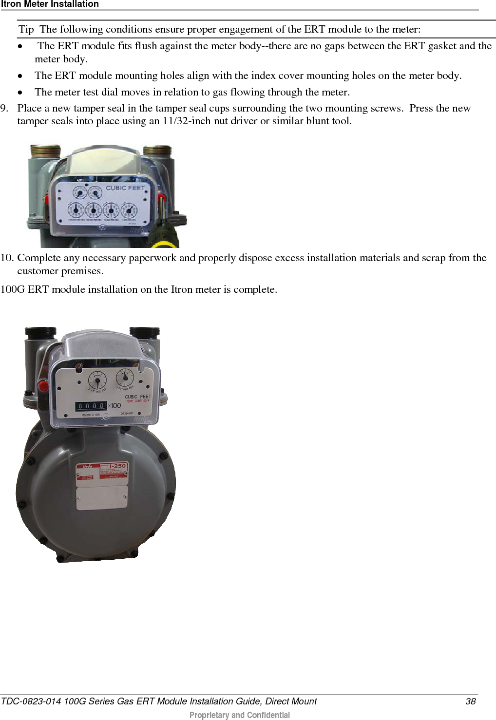 Itron Meter Installation  Tip  The following conditions ensure proper engagement of the ERT module to the meter: •  The ERT module fits flush against the meter body--there are no gaps between the ERT gasket and the meter body. • The ERT module mounting holes align with the index cover mounting holes on the meter body. • The meter test dial moves in relation to gas flowing through the meter. 9. Place a new tamper seal in the tamper seal cups surrounding the two mounting screws.  Press the new tamper seals into place using an 11/32-inch nut driver or similar blunt tool.   10. Complete any necessary paperwork and properly dispose excess installation materials and scrap from the customer premises. 100G ERT module installation on the Itron meter is complete.   TDC-0823-014 100G Series Gas ERT Module Installation Guide, Direct Mount 38  Proprietary and Confidential    