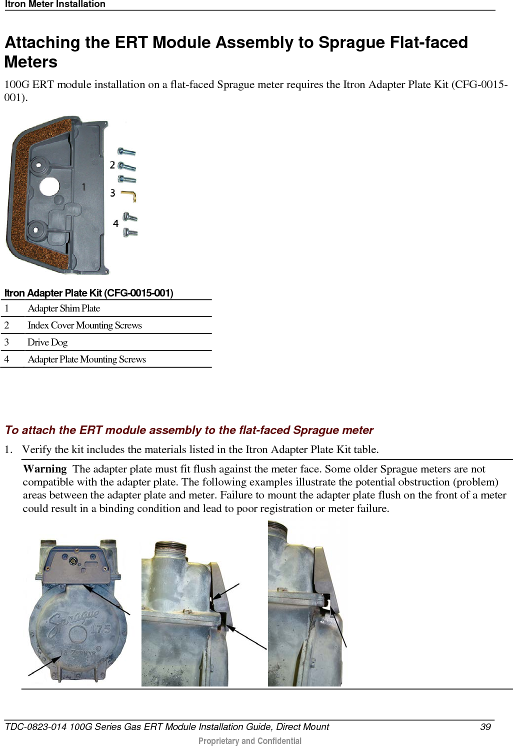 Itron Meter Installation  Attaching the ERT Module Assembly to Sprague Flat-faced Meters 100G ERT module installation on a flat-faced Sprague meter requires the Itron Adapter Plate Kit (CFG-0015-001).   Itron Adapter Plate Kit (CFG-0015-001) 1  Adapter Shim Plate 2  Index Cover Mounting Screws 3  Drive Dog 4  Adapter Plate Mounting Screws    To attach the ERT module assembly to the flat-faced Sprague meter 1. Verify the kit includes the materials listed in the Itron Adapter Plate Kit table.  Warning  The adapter plate must fit flush against the meter face. Some older Sprague meters are not compatible with the adapter plate. The following examples illustrate the potential obstruction (problem) areas between the adapter plate and meter. Failure to mount the adapter plate flush on the front of a meter could result in a binding condition and lead to poor registration or meter failure.  TDC-0823-014 100G Series Gas ERT Module Installation Guide, Direct Mount 39   Proprietary and Confidential  