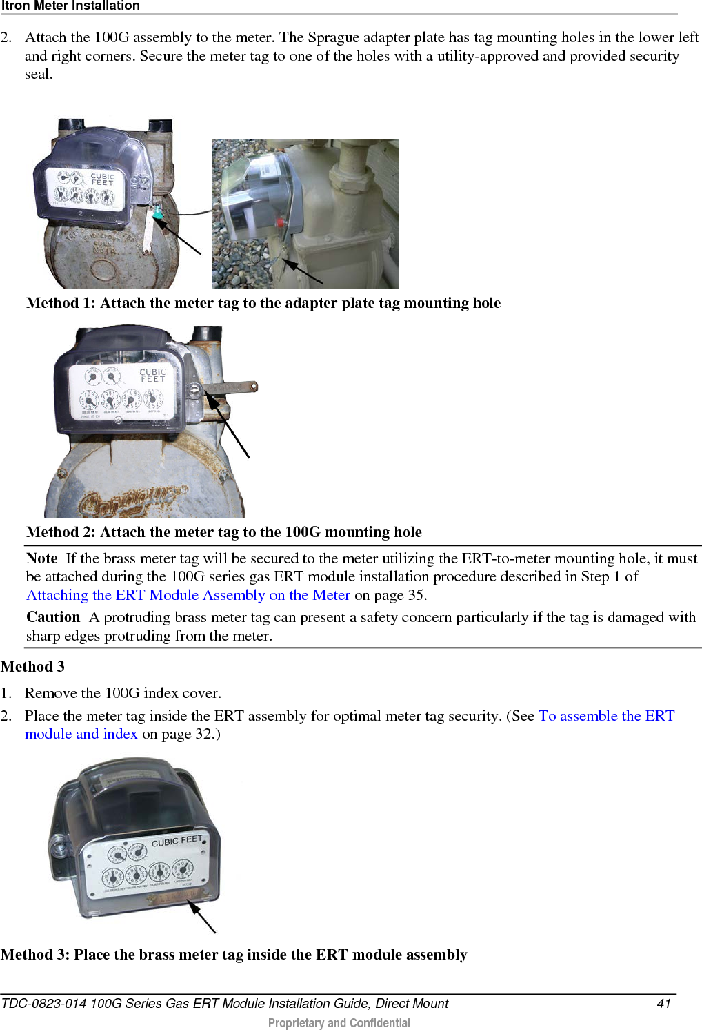 Itron Meter Installation  2. Attach the 100G assembly to the meter. The Sprague adapter plate has tag mounting holes in the lower left and right corners. Secure the meter tag to one of the holes with a utility-approved and provided security seal.    Method 1: Attach the meter tag to the adapter plate tag mounting hole  Method 2: Attach the meter tag to the 100G mounting hole Note  If the brass meter tag will be secured to the meter utilizing the ERT-to-meter mounting hole, it must be attached during the 100G series gas ERT module installation procedure described in Step 1 of Attaching the ERT Module Assembly on the Meter on page 35. Caution  A protruding brass meter tag can present a safety concern particularly if the tag is damaged with sharp edges protruding from the meter. Method 3 1. Remove the 100G index cover. 2. Place the meter tag inside the ERT assembly for optimal meter tag security. (See To assemble the ERT module and index on page 32.)  Method 3: Place the brass meter tag inside the ERT module assembly  TDC-0823-014 100G Series Gas ERT Module Installation Guide, Direct Mount 41   Proprietary and Confidential  