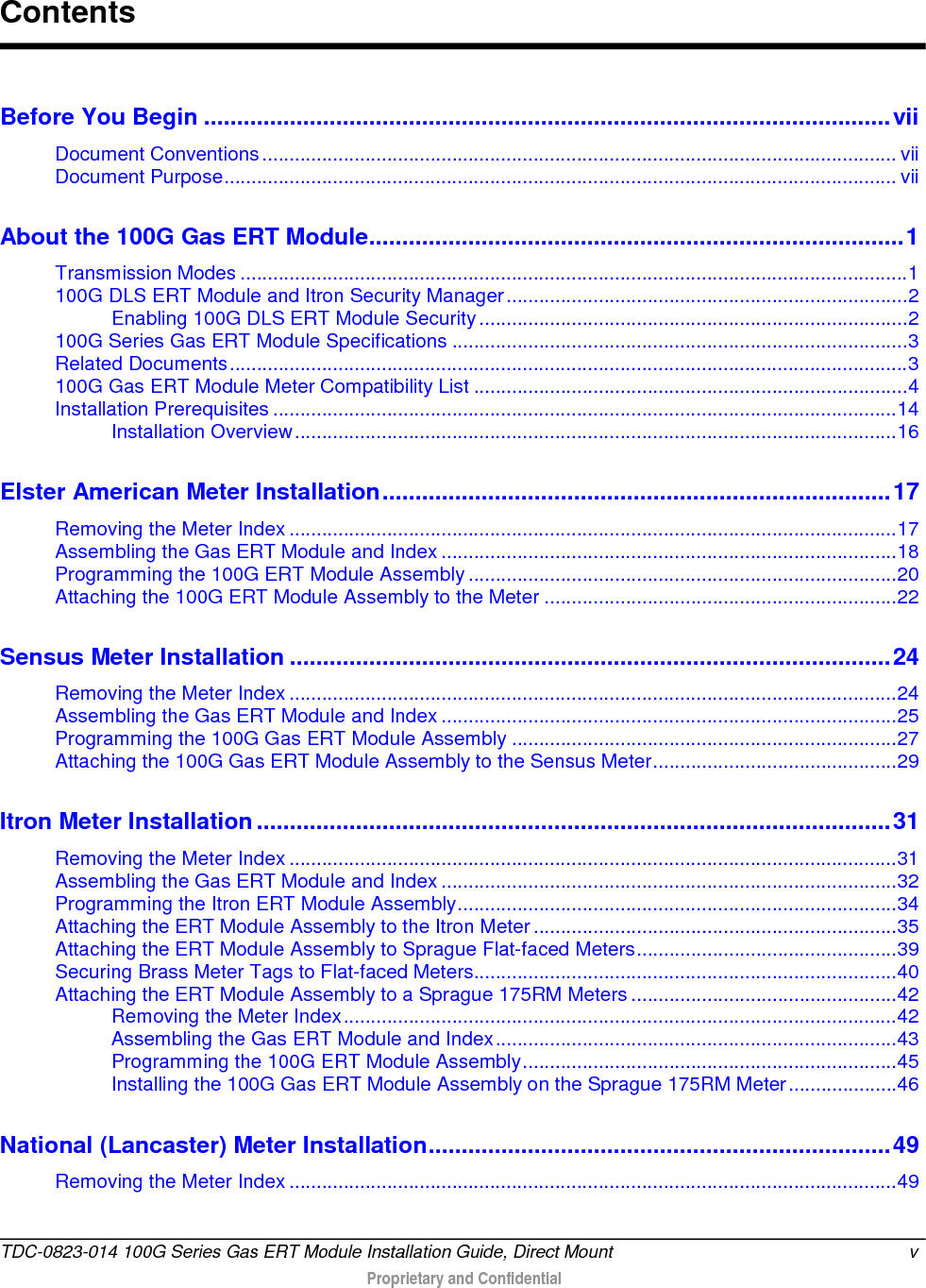  Before You Begin ........................................................................................................ vii Document Conventions ..................................................................................................................... vii Document Purpose ............................................................................................................................ vii About the 100G Gas ERT Module ................................................................................. 1 Transmission Modes ........................................................................................................................... 1 100G DLS ERT Module and Itron Security Manager .......................................................................... 2 Enabling 100G DLS ERT Module Security ............................................................................... 2 100G Series Gas ERT Module Specifications .................................................................................... 3 Related Documents ............................................................................................................................. 3 100G Gas ERT Module Meter Compatibility List ................................................................................ 4 Installation Prerequisites ................................................................................................................... 14 Installation Overview ............................................................................................................... 16 Elster American Meter Installation ............................................................................. 17 Removing the Meter Index ................................................................................................................ 17 Assembling the Gas ERT Module and Index .................................................................................... 18 Programming the 100G ERT Module Assembly ............................................................................... 20 Attaching the 100G ERT Module Assembly to the Meter ................................................................. 22 Sensus Meter Installation ........................................................................................... 24 Removing the Meter Index ................................................................................................................ 24 Assembling the Gas ERT Module and Index .................................................................................... 25 Programming the 100G Gas ERT Module Assembly ....................................................................... 27 Attaching the 100G Gas ERT Module Assembly to the Sensus Meter ............................................. 29 Itron Meter Installation ................................................................................................ 31 Removing the Meter Index ................................................................................................................ 31 Assembling the Gas ERT Module and Index .................................................................................... 32 Programming the Itron ERT Module Assembly ................................................................................. 34 Attaching the ERT Module Assembly to the Itron Meter ................................................................... 35 Attaching the ERT Module Assembly to Sprague Flat-faced Meters ................................................ 39 Securing Brass Meter Tags to Flat-faced Meters.............................................................................. 40 Attaching the ERT Module Assembly to a Sprague 175RM Meters ................................................. 42 Removing the Meter Index ...................................................................................................... 42 Assembling the Gas ERT Module and Index .......................................................................... 43 Programming the 100G ERT Module Assembly ..................................................................... 45 Installing the 100G Gas ERT Module Assembly on the Sprague 175RM Meter .................... 46 National (Lancaster) Meter Installation ...................................................................... 49 Removing the Meter Index ................................................................................................................ 49 Contents TDC-0823-014 100G Series Gas ERT Module Installation Guide, Direct Mount  v   Proprietary and Confidential  