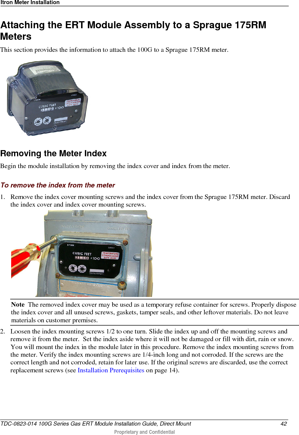 Itron Meter Installation  Attaching the ERT Module Assembly to a Sprague 175RM Meters This section provides the information to attach the 100G to a Sprague 175RM meter.   Removing the Meter Index Begin the module installation by removing the index cover and index from the meter.  To remove the index from the meter 1. Remove the index cover mounting screws and the index cover from the Sprague 175RM meter. Discard the index cover and index cover mounting screws.    Note  The removed index cover may be used as a temporary refuse container for screws. Properly dispose the index cover and all unused screws, gaskets, tamper seals, and other leftover materials. Do not leave materials on customer premises.  2. Loosen the index mounting screws 1/2 to one turn. Slide the index up and off the mounting screws and remove it from the meter.  Set the index aside where it will not be damaged or fill with dirt, rain or snow. You will mount the index in the module later in this procedure. Remove the index mounting screws from the meter. Verify the index mounting screws are 1/4-inch long and not corroded. If the screws are the correct length and not corroded, retain for later use. If the original screws are discarded, use the correct replacement screws (see Installation Prerequisites on page 14). TDC-0823-014 100G Series Gas ERT Module Installation Guide, Direct Mount 42  Proprietary and Confidential    
